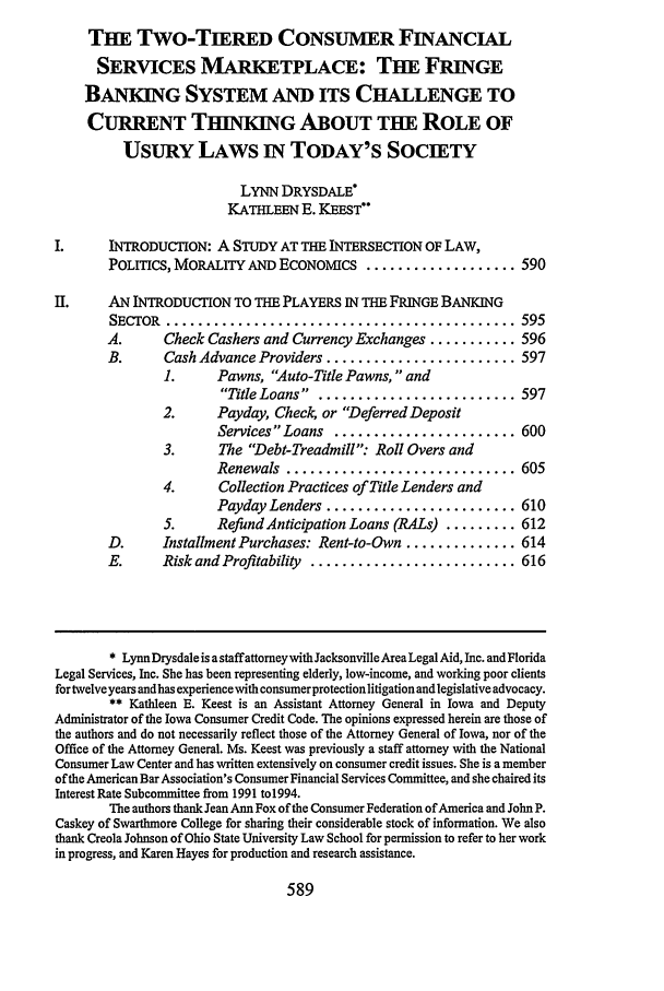 handle is hein.journals/sclr51 and id is 601 raw text is: THE Two-TIERED CONSUMER FINANCIAL
SERVICES MARKETPLACE: THE FRINGE
BANKING SYSTEM AND ITS CHALLENGE TO
CURRENT THINKING ABOUT THE ROLE OF
USURY LAWS IN TODAY'S SOCIETY
LYNN DRYSDALE*
KATHLEEN E. KEEST*
I.     INTRODUCTION: A STUDY AT THE INTERSECTION OF LAW,
POLITICS, MORALITY AND ECONOMICS ................... 590
II.    AN INTRODUCTION TO THE PLAYERS IN THE FRINGE BANKING
SECTOR  ............................................ 595
A.      Check Cashers and Currency Exchanges ........... 596
B.      Cash Advance Providers ........................ 597
1.     Pawns, Auto-Title Pawns,  and
Title Loans .  ........................ 597
2.     Payday, Check, or Deferred Deposit
Services Loans ....................... 600
3.      The Debt-Treadmill: Roll Overs and
Renewals  ............................. 605
4.      Collection Practices of Title Lenders and
Payday Lenders ........................ 610
5.     Refund Anticipation Loans (RALs) ......... 612
D.      Installment Purchases: Rent-to-Own .............. 614
E.      Risk and Profitability .......................... 616
* LynnDrysdale is a staffattomey with Jacksonville Area Legal Aid, Inc. and Florida
Legal Services, Inc. She has been representing elderly, low-income, and working poor clients
for twelve years andhas experience with consumerprotection litigation and legislative advocacy.
** Kathleen E. Keest is an Assistant Attorney General in Iowa and Deputy
Administrator of the Iowa Consumer Credit Code. The opinions expressed herein are those of
the authors and do not necessarily reflect those of the Attorney General of Iowa, nor of the
Office of the Attorney General. Ms. Keest was previously a staff attorney with the National
Consumer Law Center and has written extensively on consumer credit issues. She is a member
of the American Bar Association's Consumer Financial Services Committee, and she chaired its
Interest Rate Subcommittee from 1991 to1994.
The authors thank Jean Ann Fox of the Consumer Federation of America and John P.
Caskey of Swarthmore College for sharing their considerable stock of information. We also
thank Creola Johnson of Ohio State University Law School for permission to refer to her work
in progress, and Karen Hayes for production and research assistance.

589


