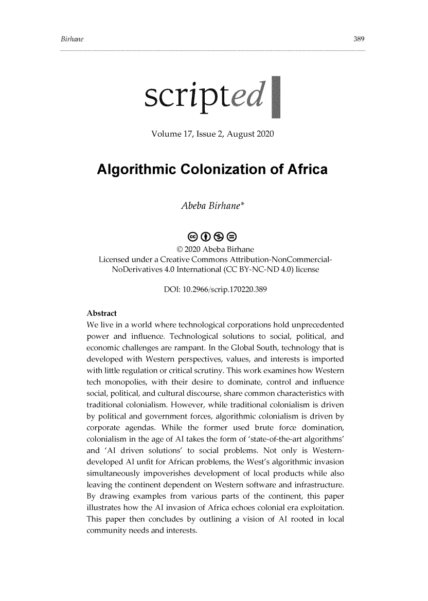 handle is hein.journals/scripted17 and id is 389 raw text is: 


Birhane


                 Volume  17, Issue 2, August 2020



   Algorithmic Colonization of Africa



                        Abeba   Birhane*




                        © 2020 Abeba Birhane
   Licensed under a Creative Commons Attribution-NonCommercial-
       NoDerivatives 4.0 International (CC BY-NC-ND 4.0) license

                    DOI: 10.2966/scrip.170220.389


Abstract
We  live in a world where technological corporations hold unprecedented
power  and  influence. Technological solutions to social, political, and
economic challenges are rampant. In the Global South, technology that is
developed with Western  perspectives, values, and interests is imported
with little regulation or critical scrutiny. This work examines how Western
tech monopolies, with their desire to dominate, control and influence
social, political, and cultural discourse, share common characteristics with
traditional colonialism. However, while traditional colonialism is driven
by political and government forces, algorithmic colonialism is driven by
corporate agendas. While  the former  used  brute force domination,
colonialism in the age of Al takes the form of 'state-of-the-art algorithms'
and  'Al driven solutions' to social problems. Not only is Western-
developed Al unfit for African problems, the West's algorithmic invasion
simultaneously impoverishes development  of local products while also
leaving the continent dependent on Western software and infrastructure.
By  drawing examples  from various parts of the continent, this paper
illustrates how the Al invasion of Africa echoes colonial era exploitation.
This paper then concludes by outlining a vision of Al rooted in local
community  needs and interests.


389



