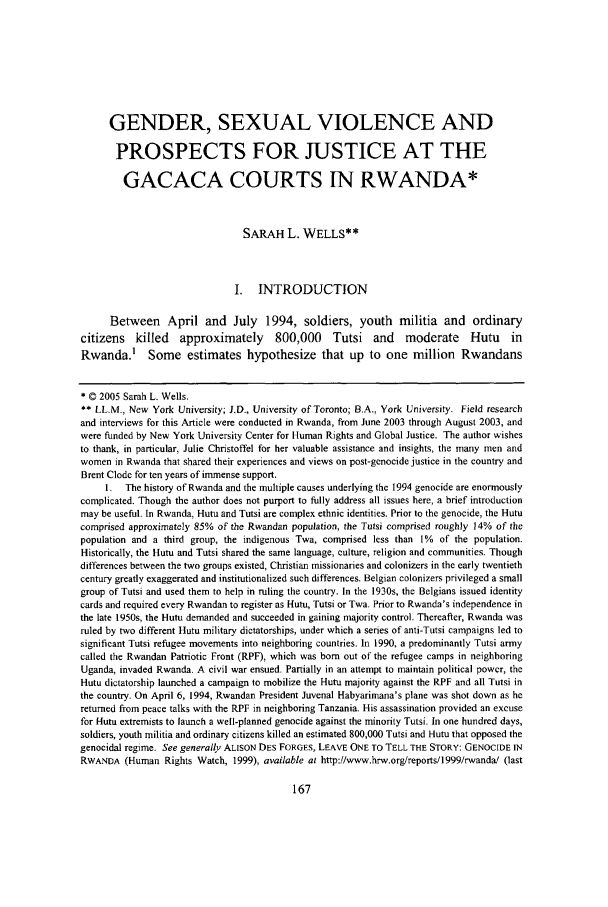 handle is hein.journals/scws14 and id is 173 raw text is: GENDER, SEXUAL VIOLENCE AND
PROSPECTS FOR JUSTICE AT THE
GACACA COURTS IN RWANDA*
SARAH L. WELLS**
I. INTRODUCTION
Between April and July 1994, soldiers, youth militia and ordinary
citizens killed approximately 800,000 Tutsi and moderate Hutu in
Rwanda.' Some estimates hypothesize that up to one million Rwandans
* © 2005 Sarah L. Wells.
** LL.M., New York University; J.D., University of Toronto; B.A., York University. Field research
and interviews for this Article were conducted in Rwanda, from June 2003 through August 2003, and
were funded by New York University Center for Human Rights and Global Justice. The author wishes
to thank, in particular, Julie Christoffel for her valuable assistance and insights, the many men and
women in Rwanda that shared their experiences and views on post-genocide justice in the country and
Brent Clode for ten years of immense support.
I,  The history of Rwanda and the multiple causes underlying the 1994 genocide are enormously
complicated. Though the author does not purport to fully address all issues here, a brief introduction
may be useful. In Rwanda, Hutu and Tutsi are complex ethnic identities. Prior to the genocide, the Hutu
comprised approximately 85% of the Rwandan population, the Tutsi comprised roughly 14% of the
population and a third group, the indigenous Twa, comprised less than 1% of the population.
Historically, the Hutu and Tutsi shared the same language, culture, religion and communities. Though
differences between the two groups existed, Christian missionaries and colonizers in the early twentieth
century greatly exaggerated and institutionalized such differences. Belgian colonizers privileged a small
group of Tutsi and used them to help in ruling the country. In the 1930s, the Belgians issued identity
cards and required every Rwandan to register as Hutu, Tutsi or Twa. Prior to Rwanda's independence in
the late 1950s, the Hutu demanded and succeeded in gaining majority control. Thereafter, Rwanda was
ruled by two different Hutu military dictatorships, under which a series of anti-Tutsi campaigns led to
significant Tutsi refugee movements into neighboring countries. In 1990, a predominantly Tutsi army
called the Rwandan Patriotic Front (RPF), which was bom out of the refugee camps in neighboring
Uganda, invaded Rwanda. A civil war ensued. Partially in an attempt to maintain political power, the
Hutu dictatorship launched a campaign to mobilize the Hutu majority against the RPF and all Tutsi in
the country. On April 6, 1994, Rwandan President Juvenal Habyarimana's plane was shot down as he
returned from peace talks with the RPF in neighboring Tanzania. His assassination provided an excuse
for Hutu extremists to launch a well-planned genocide against the minority Tutsi. In one hundred days,
soldiers, youth militia and ordinary citizens killed an estimated 800,000 Tutsi and Hutu that opposed the
genocidal regime. See generally ALISON DES FORGES, LEAVE ONE TO TELL THE STORY: GENOCIDE IN
RWANDA (Human Rights Watch, 1999), available at http://www.hrw.org/reports/1999/rwanda! (last


