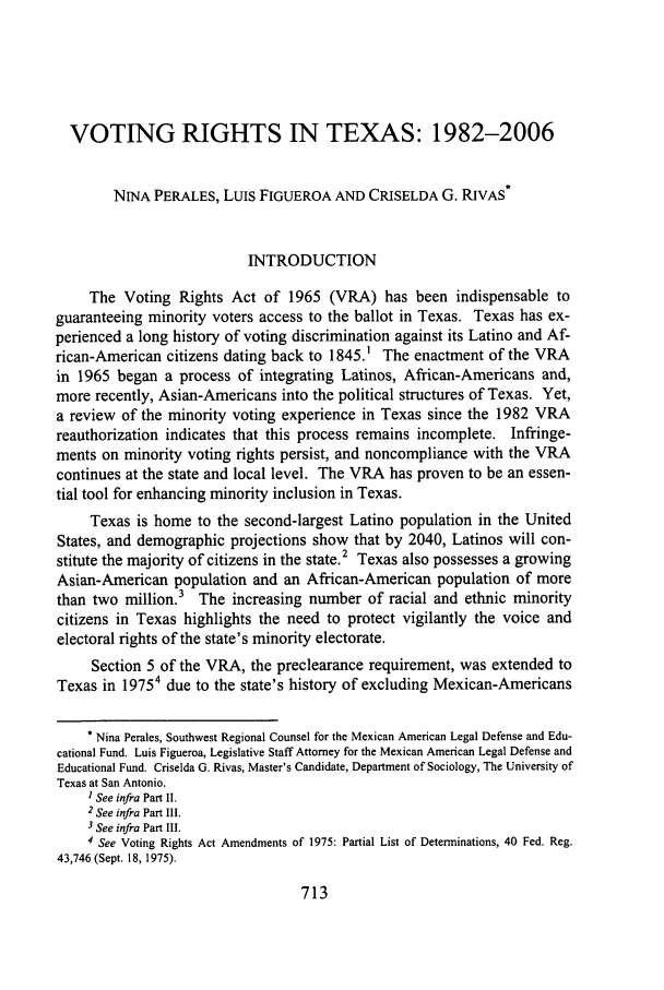 handle is hein.journals/scws17 and id is 723 raw text is: VOTING RIGHTS IN TEXAS: 1982-2006NINA PERALES, LUIS FIGUEROA AND CRISELDA G. RIVAS*INTRODUCTIONThe Voting Rights Act of 1965 (VRA) has been indispensable toguaranteeing minority voters access to the ballot in Texas. Texas has ex-perienced a long history of voting discrimination against its Latino and Af-rican-American citizens dating back to 1845.' The enactment of the VRAin 1965 began a process of integrating Latinos, African-Americans and,more recently, Asian-Americans into the political structures of Texas. Yet,a review of the minority voting experience in Texas since the 1982 VRAreauthorization indicates that this process remains incomplete. Infringe-ments on minority voting rights persist, and noncompliance with the VRAcontinues at the state and local level. The VRA has proven to be an essen-tial tool for enhancing minority inclusion in Texas.Texas is home to the second-largest Latino population in the UnitedStates, and demographic projections show that by 2040, Latinos will con-stitute the majority of citizens in the state.2 Texas also possesses a growingAsian-American population and an African-American population of morethan two million.3 The increasing number of racial and ethnic minoritycitizens in Texas highlights the need to protect vigilantly the voice andelectoral rights of the state's minority electorate.Section 5 of the VRA, the preclearance requirement, was extended toTexas in 19754 due to the state's history of excluding Mexican-Americans* Nina Perales, Southwest Regional Counsel for the Mexican American Legal Defense and Edu-cational Fund. Luis Figueroa, Legislative Staff Attorney for the Mexican American Legal Defense andEducational Fund. Criselda G. Rivas, Master's Candidate, Department of Sociology, The University ofTexas at San Antonio.1 See infra Part II.2 See infra Part III.3 See infra Part III.4 See Voting Rights Act Amendments of 1975: Partial List of Determinations, 40 Fed. Reg.43,746 (Sept. 18, 1975).713