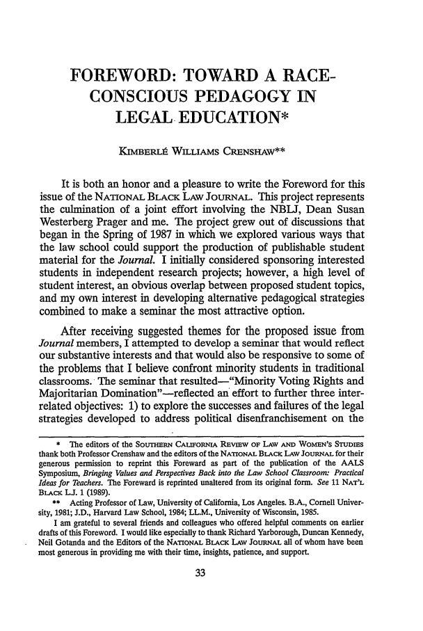 handle is hein.journals/scws4 and id is 45 raw text is: FOREWORD: TOWARD A RACE-CONSCIOUS PEDAGOGY INLEGAL EDUCATION*KIMBERLt WILLIAMS CRENSHAW**It is both an honor and a pleasure to write the Foreword for thisissue of the NATIONAL BLACK LAW JOURNAL. This project representsthe culmination of a joint effort involving the NBLJ, Dean SusanWesterberg Prager and me. The project grew out of discussions thatbegan in the Spring of 1987 in which we explored various ways thatthe law school could support the production of publishable studentmaterial for the Journal. I initially considered sponsoring interestedstudents in independent research projects; however, a high level ofstudent interest, an obvious overlap between proposed student topics,and my own interest in developing alternative pedagogical strategiescombined to make a seminar the most attractive option.After receiving suggested themes for the proposed issue fromJournal members, I attempted to develop a seminar that would reflectour substantive interests and that would also be responsive to some ofthe problems that I believe confront minority students in traditionalclassrooms. The seminar that resulted-Minority Voting Rights andMajoritarian Domination-reflected an effort to further three inter-related objectives: 1) to explore the successes and failures of the legalstrategies developed to address political disenfranchisement on the* The editors of the Soutrmu-I CALIFORNIA REVIEW OF LAW AND WOMEN's STUDIESthank both Professor Crenshaw and the editors of the NATIONAL BLACK LAW JOURNAL for theirgenerous permission to reprint this Foreward as part of the publication of the AALSSymposium, Bringing Values and Perspectives Back into the Law School Classroom: PracticalIdeas for Teachers. The Foreward is reprinted unaltered from its original form. See 11 NAT'LBLAcK LJ. 1 (1989).** Acting Professor of Law, University of California, Los Angeles. B.A., Cornell Univer-sity, 1981; J.D., Harvard Law School, 1984; LL.M., University of Wisconsin, 1985.I am grateful to several friends and colleagues who offered helpful comments on earlierdrafts of this Foreword. I would like especially to thank Richard Yarborough, Duncan Kennedy,Neil Gotanda and the Editors of the NATIONAL BLACK LAw JOURNAL all of whom have beenmost generous in providing me with their time, insights, patience, and support.