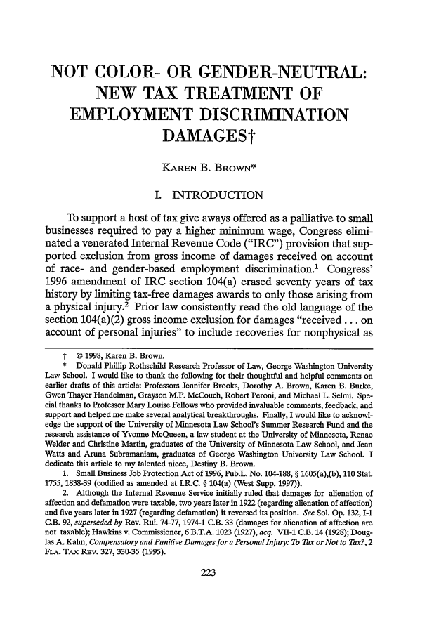 handle is hein.journals/scws7 and id is 235 raw text is: NOT COLOR- OR GENDER-NEUTRAL:
NEW TAX TREATMENT OF
EMPLOYMENT DISCRIMINATION
DAMAGESt
KAREN B. BROWN*
I. INTRODUCTION
To support a host of tax give aways offered as a palliative to small
businesses required to pay a higher minimum wage, Congress elimi-
nated a venerated Internal Revenue Code (IRC) provision that sup-
ported exclusion from gross income of damages received on account
of race- and gender-based employment discrimination.1 Congress'
1996 amendment of IRC section 104(a) erased seventy years of tax
history by limiting tax-free damages awards to only those arising from
a physical injury.' Prior law consistently read the old language of the
section 104(a)(2) gross income exclusion for damages received... on
account of personal injuries to include recoveries for nonphysical as
t © 1998, Karen B. Brown.
*  Donald Phillip Rothschild Research Professor of Law, George Washington University
Law School. I would like to thank the following for their thoughtful and helpful comments on
earlier drafts of this article: Professors Jennifer Brooks, Dorothy A. Brown, Karen B. Burke,
Gwen Thayer Handelman, Grayson M.P. McCouch, Robert Peroni, and Michael L. Selmi. Spe-
cial thanks to Professor Mary Louise Fellows who provided invaluable comments, feedback, and
support and helped me make several analytical breakthroughs. Finally, I would like to acknowl-
edge the support of the University of Minnesota Law School's Summer Research Fund and the
research assistance of Yvonne McQueen, a law student at the University of Minnesota, Renae
Welder and Christine Martin, graduates of the University of Minnesota Law School, and Jean
Watts and Aruna Subramaniam, graduates of George Washington University Law School. I
dedicate this article to my talented niece, Destiny B. Brown.
1. Small Business Job Protection Act of 1996, Pub.L. No. 104-188, § 1605(a),(b), 110 Stat.
1755, 1838-39 (codified as amended at I.R.C. § 104(a) (West Supp. 1997)).
2. Although the Internal Revenue Service initially ruled that damages for alienation of
affection and defamation were taxable, two years later in 1922 (regarding alienation of affection)
and five years later in 1927 (regarding defamation) it reversed its position. See Sol. Op. 132, I-1
C.B. 92, superseded by Rev. Rul. 74-77, 1974-1 C.B. 33 (damages for alienation of affection are
not taxable); Hawkins v. Commissioner, 6 B.T.A. 1023 (1927), acq. VII-1 C.B. 14 (1928); Doug-
las A. Kahn, Compensatory and Punitive Damages for a Personal Injury: To Tax or Not to Tax?, 2
FLA. TAX REv. 327, 330-35 (1995).


