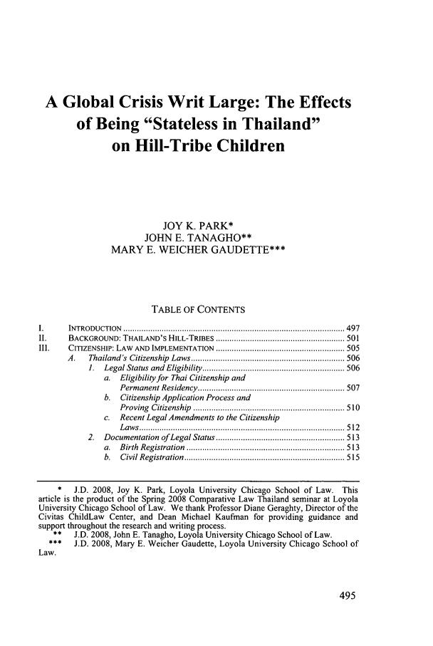 handle is hein.journals/sdintl10 and id is 501 raw text is: A Global Crisis Writ Large: The Effectsof Being Stateless in Thailandon Hill-Tribe ChildrenJOY K. PARK*JOHN E. TANAGHO**MARY E. WEICHER GAUDETTE***TABLE OF CONTENTSI.     IN TRO D U CTION  .................................................................................................. 497II.    BACKGROUND: THAILAND'S HILL-TRIBES ......................................................... 501III.   CITIZENSHIP: LAW  AND  IMPLEMENTATION  ......................................................... 505A.   Thailand's  Citizenship  Laws .................................................................... 5061.  Legal Status  and  Eligibility  ............................................................... 506a. Eligibility for Thai Citizenship andPerm anent Residency  ................................................................. 507b. Citizenship Application Process andProving  C itizenship  ................................................................... 510c. Recent Legal Amendments to the CitizenshipL a w s  ...........................................................................................  5 122.  Documentation  of  Legal Status ......................................................... 513a.  B irth  R egistration  ...................................................................... 513b.  C ivil R egistration  ....................................................................... 515*   J.D. 2008, Joy K. Park, Loyola University Chicago School of Law. Thisarticle is the product of the Spring 2008 Comparative Law Thailand seminar at LoyolaUniversity Chicago School of Law. We thank Professor Diane Geraghty, Director of theCivitas ChildLaw Center, and Dean Michael Kaufman for providing guidance andsupport throughout the research and writing process.**   J.D. 2008, John E. Tanagho, Loyola University Chicago School of Law.J.D. 2008, Mary E. Weicher Gaudette, Loyola University Chicago School ofLaw.