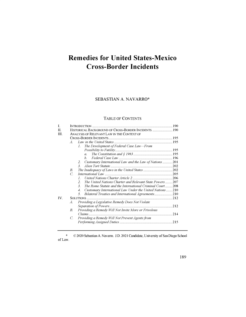 handle is hein.journals/sdintl22 and id is 191 raw text is: Remedies for United States-Mexico
Cross-Border Incidents
SEBASTIAN A. NAVARRO*
TABLE OF CONTENTS
1.       IN TR O D U C T IO N  ........................................................................................ 19 0
II.      HISTORICAL BACKGROUND OF CROSS-BORDER INCIDENTS ...................... 190
III.     ANALYSIS OF RELEVANT LAW IN THE CONTEXT OF
CROSS-BORDER INCIDENTS...................................................................... 195
A .   L aw  in  the  U nited  States  ................................................................195
1. The Development of Federal Case Law From
Possibility to Futility...............................................................195
a.   The  Constitution  and  §  1983  ...........................................195
b.   F ederal  C ase  L aw  ...........................................................196
2. Customary International Law and the Law of Nations ...........201
3.  A lien  Tort  Statute  .................................................................... 202
B.    The Inadequacy of Laws in the United States ................................202
C .   International  L aw  ..........................................................................205
1.   United  Nations  Charter Article  2............................................206
2.   The United Nations Charter and Relevant State Powers ........207
3.   The Rome Statute and the International Criminal Court........208
4.   Customary International Law Under the United Nations .......210
5.   Bilateral Treaties and International Agreements....................210
IV. SOLUTIONS .............................................................................................. 212
A.    Providing a Legislative Remedy Does Not Violate
Separation of Powers.....................................................................212
B.    Providing a Remedy Will Not Invite More or Frivolous
C la im s ............................................................................................2 1 4
C.    Providing a Remedy Will Not Prevent Agents from
Perform  ing  A ssigned  D uties  .......................................................... 215
*    ( 2020 Sebastian A. Navarro. J.D. 2021 Candidate, University of SanDiego School
of Law.

189


