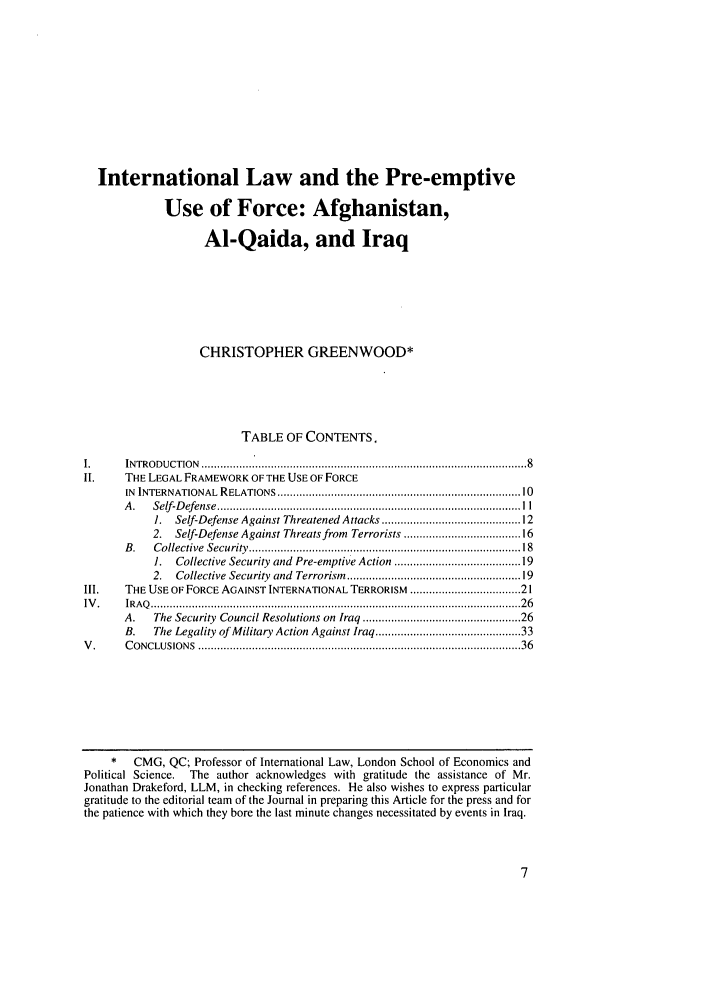 handle is hein.journals/sdintl4 and id is 17 raw text is: International Law and the Pre-emptiveUse of Force: Afghanistan,Al-Qaida, and IraqCHRISTOPHER GREENWOOD*TABLE OF CONTENTS,I.      INTRODUCTION ...............  ..........       .................................. 8II.     THE LEGAL FRAMEWORK OF THE USE OF FORCEIN  INTERNATIONAL RELATIONS ......................................................................... 10A .  Self-D efense  ................................................................................................ I  I1. Self-Defense Against Threatened Attacks ....................................... 122. Self-Defense Against Threats from Terrorists ................................ 16B.   Collective  Security  ................................................................................   181.  Collective Security and Pre-emptive Action .................................. 192.  Collective Security  and  Terrorism  ................................................   19III.    THE USE OF FORCE AGAINST INTERNATIONAL TERRORISM .............................. 21IV .    IR A Q   ..................................................................................................................... 2 6A.    The Security Council Resolutions on Iraq ........................................... 26B.   The Legality of Military Action Against Iraq ....................................... 33V .     C ONCLUSIONS  ................................................................................................... 36*   CMG, QC; Professor of International Law, London School of Economics andPolitical Science.  The author acknowledges with gratitude the assistance of Mr.Jonathan Drakeford, LLM, in checking references. He also wishes to express particulargratitude to the editorial team of the Journal in preparing this Article for the press and forthe patience with which they bore the last minute changes necessitated by events in Iraq.