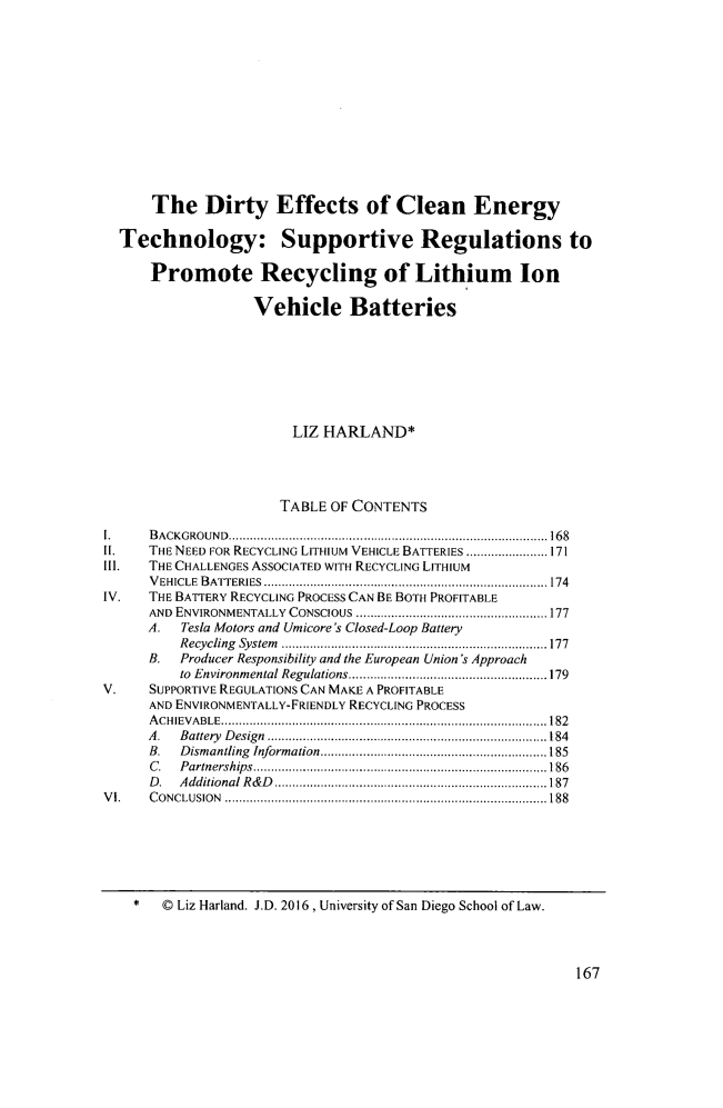 handle is hein.journals/sdjclimel7 and id is 177 raw text is: 












      The Dirty Effects of Clean Energy

  Technology: Supportive Regulations to

      Promote Recycling of Lithium Ion

                   Vehicle Batteries







                        LIZ HARLAND*




                        TABLE OF CONTENTS

1.    B A CK G RO U N D  .......................................................................................... 168
II.   THE NEED FOR RECYCLING LITHIUM VEHICLE BATTERIES ....................... 171
I1l.  THE CHALLENGES ASSOCIATED WITH RECYCLING LITHIUM
      V EHICLE  B ATTERIES  ................................................................................ 174
IV.   THE BATTERY RECYCLING PROCESS CAN BE BOTH PROFITABLE
      AND ENVIRONMENTALLY   CONSCIOUS ...................................................... 177
      A.  Tesla Motors and Umicore's Closed-Loop Battery
          R ecycling  System   ........................................................................... 177
      B.  Producer Responsibility and the European Union 's Approach
          to Environm ental Regulations ........................................................ 179
V.    SUPPORTIVE REGULATIONS CAN MAKE A PROFITABLE
      AND ENVIRONMENTALLY-FRIENDLY RECYCLING PROCESS
      A C H IEV A BLE  ............................................................................................ 182
      A . B attery  D esign  ............................................................................... 184
      B.  D ismantling  Information ................................................................ 185
      C . P artnership s  ................................................................................... 186
      D . A dditional R & D   ............................................................................. 187
V I.  C O N CLUSIO N  ........................................................................................... 188


*   © Liz Harland. J.D. 2016, University of San Diego School of Law.


