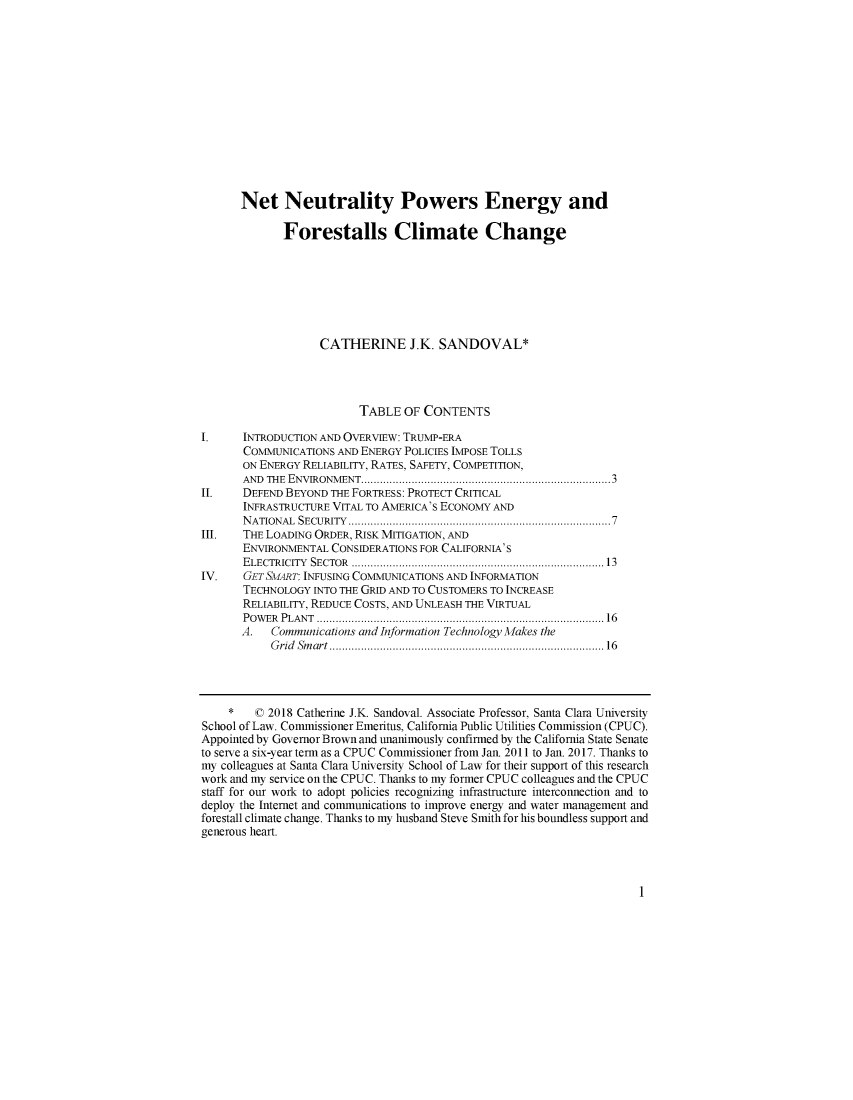 handle is hein.journals/sdjclimel9 and id is 3 raw text is:       Net Neutrality Powers Energy and             Forestalls Climate Change                   CATHERINE J.K. SANDOVAL*                          TABLE OF CONTENTS1.     INTRODUCTION AND OVERVIEW: TRUMP-ERA       COMMUNICATIONS AND ENERGY POLICIES IMPOSE TOLLS       ON ENERGY RELIABILITY, RATES, SAFETY, COMPETITION,       AND THE ENVIRONMENT ........................................................................... 3II.    DEFEND BEYOND THE FORTRESS: PROTECT CRITICAL       INFRASTRUCTURE VITAL TO AMERICA'S ECONOMY AND       N A TIONAL  SECU RITY   ................................................................................ 7III.   THE LOADING ORDER, RISK MITIGATION, AND       ENVIRONMENTAL CONSIDERATIONS FOR CALIFORNIA'S       E LECTR ICITY   SECTOR  .............................................................................. 13IV.    GET SMART: INFUSING COMMUNICATIONS AND INFORMATION       TECHNOLOGY INTO THE GRID AND TO CUSTOMERS TO INCREASE       RELIABILITY, REDUCE COSTS, AND UNLEASH THE VIRTUAL       P O W ER   P LA N T  ......................................................................................... 16       A.  Communications and Information Technology Makes the           G rid Sm art  ................................................................................ . .   16    *    © 2018 Catherine J.K. Sandoval. Associate Professor, Santa Clara UniversitySchool of Law. Comnmissioner Emeritus, California Public Utilities Commission (CPUC).Appointed by Governor Brown and unanimously confirmed by the California State Senateto serve a six-year term as a CPUC Comimissioner from Jan. 2011 to Jan. 2017. Thanks tomy colleagues at Santa Clara University School of Law for their support of this researchwork and my service on the CPUC. Thanks to my former CPUC colleagues and the CPUCstaff for our work to adopt policies recognizing infrastructure interconnection and todeploy the Internet and communications to improve energy and water management andforestall climate change. Thanks to my husband Steve Smith for his boundless support andgenerous heart.