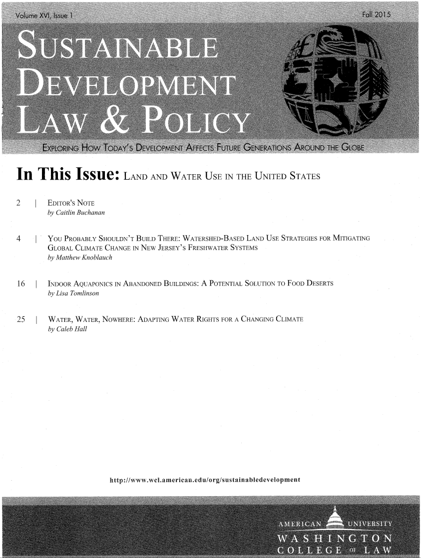 handle is hein.journals/sdlp16 and id is 1 raw text is: 


















In This Issue: LAND AND WATER USE IN THE UNITED STATES


2       EDITOR'S NOTE
        by Caitlin Buchanan


4       You PROBABLY SHOULDN'T BUILD THERE: WATERSHED-BASED LAND USE STRATEGIES FOR MITIGATING
        GLOBAL CLIMATE CHANGE 1N NEW JERSEY'S FRESHWATER SYSTEMS
        by Matthew Knoblauch


16      INDOOR AQUAPONICS IN ABANDONED BUILDINGS: A POTENTIAL SOLUTION TO FOOD DESERTS
        by Lisa Tomlinson


25      WATER, WATER, NOWHERE: ADAPTING WATER RIGHTS FOR A CHANGING CLIMATE
        by Caleb Hall


http://www.wel.american.edu/org/sustainabledevelopment


