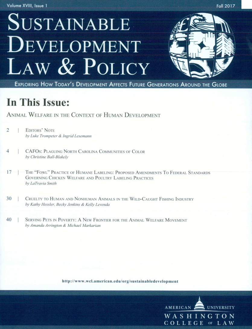 handle is hein.journals/sdlp18 and id is 1 raw text is: 



















In This Issue:

ANIMAL   W   L ARI  IN [HE CONTEXT   OF HUMAN   DEVELOPMENT


2       EDIToRS' NOFE
        by Luke Trompeter & Ingrid Lesemann


4   I   CAFOs: PLAGUING NO   CAROLINA COMMUNITIES OF COLOR
        by Christine Ball-Blake/v


17      THE FO\XL PRACTICE OF HUMANE LABELING: PROPOSED AMENDMENTs To FEDERAL STANDARDS
        GOVERNING CHICKEN WELFARE AND P1ULTRY LABELING PRAC IES
        by LaTravia Smith


30      CRUELTY TO HUMAN AN) NONHUMAN ANIMALS IN THE
        by Kathy fiessker, Becky ienkins & Kelly Levenda


40   !  SERVING PETS IN POVER iY: A NEw FRONIE+R IOR TE
        by Amanda Arringion &  ichael \arkarian


WILD-CAUGHT FISHING INDUSTRY



ANIMAL WELFARE MOVEMENT


http://wwA wI. a weg~ ;r _n~du/org/=s  fI aab(;edev clmcnt


