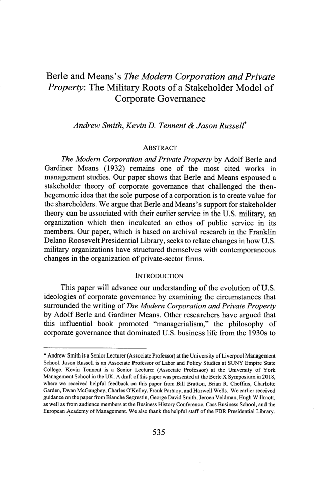 handle is hein.journals/sealr42 and id is 547 raw text is: Berle   and   Means's The Modern Corporation and PrivateProperty: The Military Roots of a Stakeholder Model of                      Corporate Governance         Andrew   Smith,  Kevin D.  Tennent  & Jason  Russell*                               ABSTRACT      The Modern  Corporation  and Private Property  by Adolf Berle  andGardiner   Means   (1932)  remains  one  of  the  most  cited works   inmanagement studies.   Our paper shows  that Berle and Means  espoused  astakeholder  theory of corporate  governance  that challenged  the then-hegemonic  idea that the sole purpose of a corporation is to create value forthe shareholders. We argue that Berle and Means's support for stakeholdertheory can be associated with their earlier service in the U.S. military, anorganization  which  then inculcated  an ethos of  public service in  itsmembers.  Our  paper, which is based on archival research in the FranklinDelano  Roosevelt Presidential Library, seeks to relate changes in how U.S.military organizations have structured themselves with contemporaneouschanges  in the organization of private-sector firms.                            INTRODUCTION     This paper  will advance our understanding of the evolution of U.S.ideologies of corporate governance by  examining  the circumstances thatsurrounded  the writing of The Modern Corporation  and Private Propertyby Adolf  Berle and Gardiner Means.  Other researchers have  argued thatthis influential book  promoted   managerialism,   the philosophy   ofcorporate governance  that dominated U.S. business life from the 1930s to* Andrew Smith is a Senior Lecturer (Associate Professor) at the University of Liverpool ManagementSchool. Jason Russell is an Associate Professor of Labor and Policy Studies at SUNY Empire StateCollege. Kevin Tennent is a Senior Lecturer (Associate Professor) at the University of YorkManagement School in the UK. A draft of this paper was presented at the Berle X Symposium in 2018,where we received helpful feedback on this paper from Bill Bratton, Brian R. Cheffins, CharlotteGarden, Ewan McGaughey, Charles O'Kelley, Frank Partnoy, and Harwell Wells. We earlier receivedguidance on the paper from Blanche Segrestin, George David Smith, Jeroen Veldman, Hugh Willmott,as well as from audience members at the Business History Conference, Cass Business School, and theEuropean Academy of Management We also thank the helpful staff of the FDR Presidential Library.535