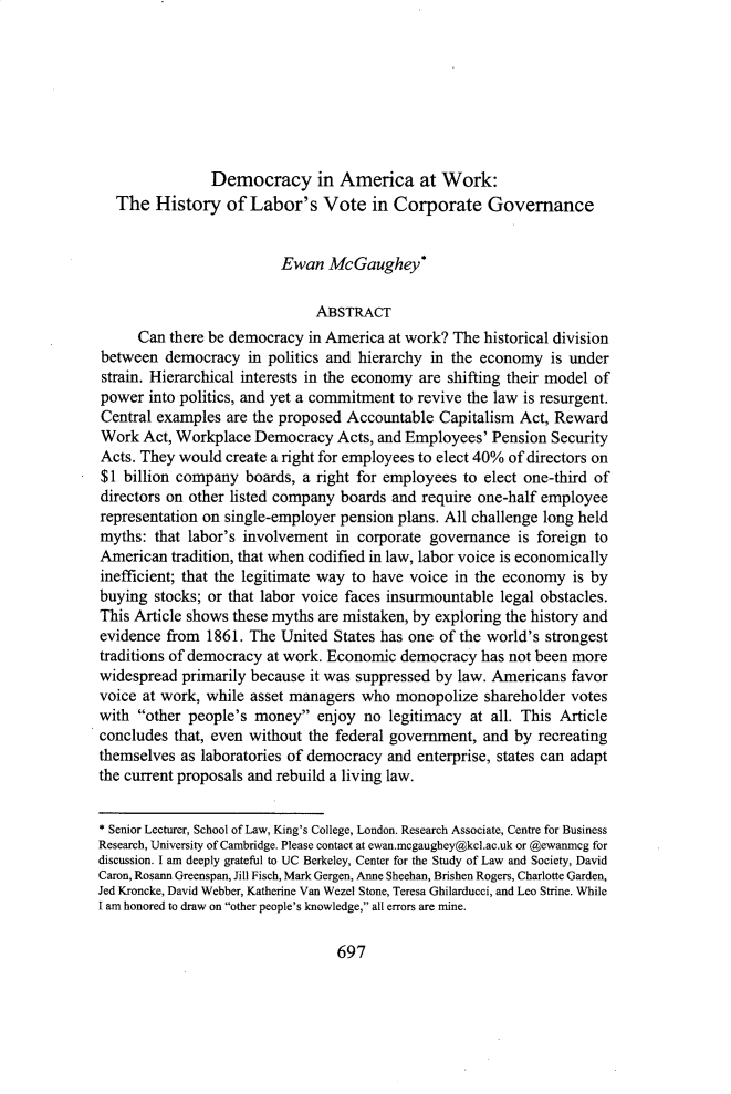 handle is hein.journals/sealr42 and id is 709 raw text is: 








                Democracy in America at Work:
  The   History   of Labor's   Vote   in Corporate Governance


                         Ewan   McGaughey*

                              ABSTRACT
     Can  there be democracy in America at work? The historical division
between  democracy   in politics and hierarchy in the economy is under
strain. Hierarchical interests in the economy are shifting their model of
power  into politics, and yet a commitment to revive the law is resurgent.
Central examples  are the proposed Accountable Capitalism Act, Reward
Work  Act, Workplace  Democracy  Acts, and Employees' Pension Security
Acts. They would  create a right for employees to elect 40% of directors on
$1 billion company  boards, a right for employees to elect one-third of
directors on other listed company boards and require one-half employee
representation on single-employer pension plans. All challenge long held
myths:  that labor's involvement in corporate governance  is foreign to
American  tradition, that when codified in law, labor voice is economically
inefficient; that the legitimate way to have voice in the economy is by
buying  stocks; or that labor voice faces insurmountable legal obstacles.
This Article shows these myths are mistaken, by exploring the history and
evidence from  1861. The United States has one of the world's strongest
traditions of democracy at work. Economic democracy  has not been more
widespread primarily because it was suppressed by law. Americans favor
voice at work, while asset managers who  monopolize  shareholder votes
with other people's  money  enjoy  no legitimacy at all. This Article
concludes that, even without the federal government, and by recreating
themselves as laboratories of democracy and enterprise, states can adapt
the current proposals and rebuild a living law.


* Senior Lecturer, School of Law, King's College, London. Research Associate, Centre for Business
Research, University of Cambridge. Please contact at ewan.mcgaughey@kcl.ac.uk or @ewanmcg for
discussion. I am deeply grateful to UC Berkeley, Center for the Study of Law and Society, David
Caron, Rosann Greenspan, Jill Fisch, Mark Gergen, Anne Sheehan, Brishen Rogers, Charlotte Garden,
Jed Kroncke, David Webber, Katherine Van Wezel Stone, Teresa Ghilarducci, and Leo Strine. While
I am honored to draw on other people's knowledge, all errors are mine.


697


