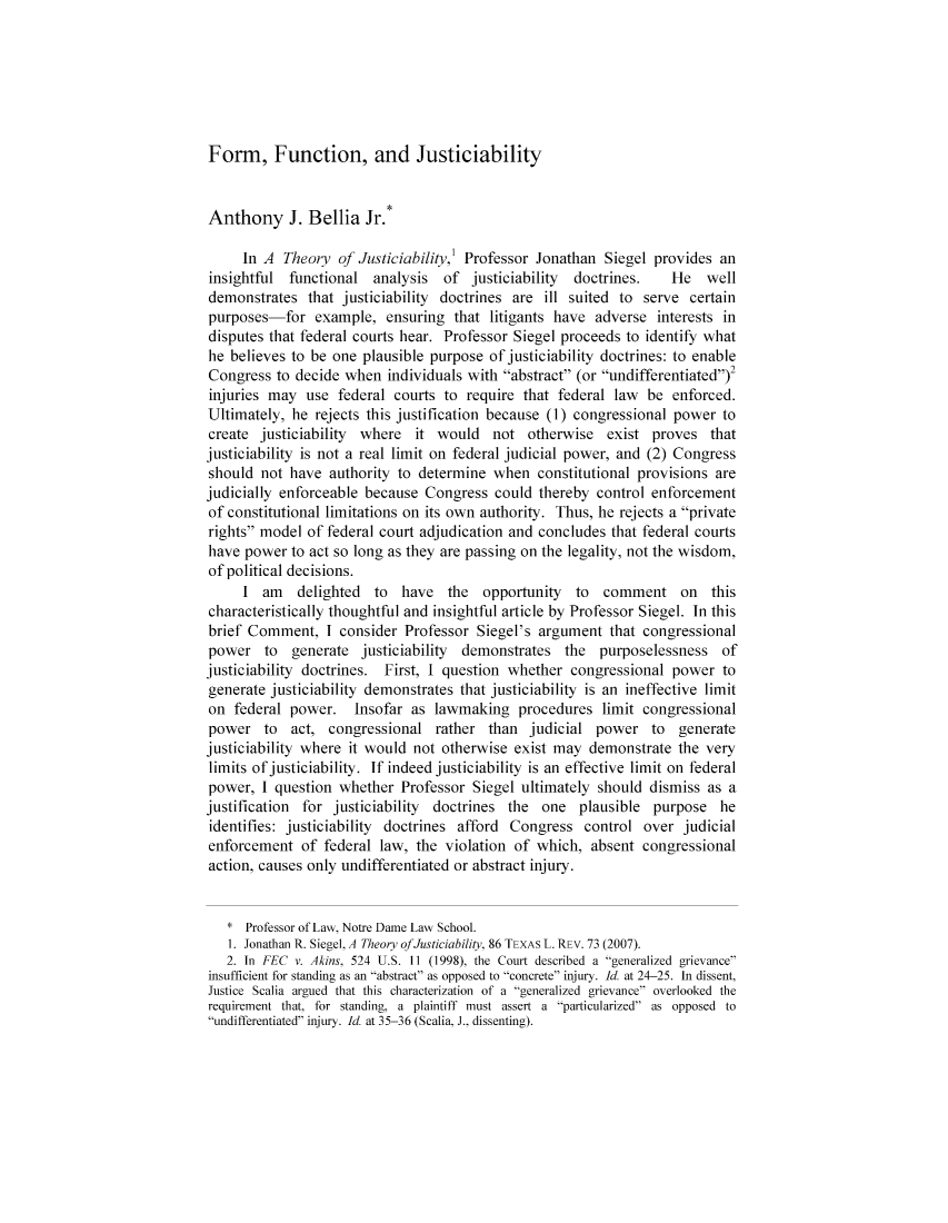 handle is hein.journals/seealtex86 and id is 1 raw text is: Form, Function, and Justiciability

Anthony J. Bellia Jr.*
In A Theory of Justiciability,' Professor Jonathan Siegel provides an
insightful functional analysis    of justiciability  doctrines.     He   well
demonstrates that justiciability doctrines are ill suited to serve certain
purposes-for example, ensuring that litigants have adverse interests in
disputes that federal courts hear. Professor Siegel proceeds to identify what
he believes to be one plausible purpose of justiciability doctrines: to enable
Congress to decide when individuals with abstract (or undifferentiated)2
injuries may use federal courts to require that federal law be enforced.
Ultimately, he rejects this justification because (1) congressional power to
create justiciability where it would not otherwise exist proves that
justiciability is not a real limit on federal judicial power, and (2) Congress
should not have authority to determine when constitutional provisions are
judicially enforceable because Congress could thereby control enforcement
of constitutional limitations on its own authority. Thus, he rejects a private
rights model of federal court adjudication and concludes that federal courts
have power to act so long as they are passing on the legality, not the wisdom,
of political decisions.
I am delighted to have the opportunity to comment on this
characteristically thoughtful and insightful article by Professor Siegel. In this
brief Comment, I consider Professor Siegel's argument that congressional
power to generate justiciability demonstrates the purposelessness of
justiciability doctrines. First, I question whether congressional power to
generate justiciability demonstrates that justiciability is an ineffective limit
on federal power. Insofar as lawmaking procedures limit congressional
power to act, congressional rather than judicial power to generate
justiciability where it would not otherwise exist may demonstrate the very
limits of justiciability. If indeed justiciability is an effective limit on federal
power, I question whether Professor Siegel ultimately should dismiss as a
justification for justiciability doctrines the one plausible purpose he
identifies: justiciability doctrines afford Congress control over judicial
enforcement of federal law, the violation of which, absent congressional
action, causes only undifferentiated or abstract injury.
* Professor of Law, Notre Dame Law School.
1. Jonathan R. Siegel, A Theory ofJusticiability, 86 TEXAS L. REv. 73 (2007).
2. In FEC v. Akins, 524 U.S. 11 (1998), the Court described a generalized grievance
insufficient for standing as an abstract as opposed to concrete injury. Id. at 24-25. In dissent,
Justice Scalia argued that this characterization of a generalized grievance overlooked the
requirement that, for standing, a plaintiff must assert a particularized as opposed to
undifferentiated injury. Id. at 35-36 (Scalia, J.. dissenting).



