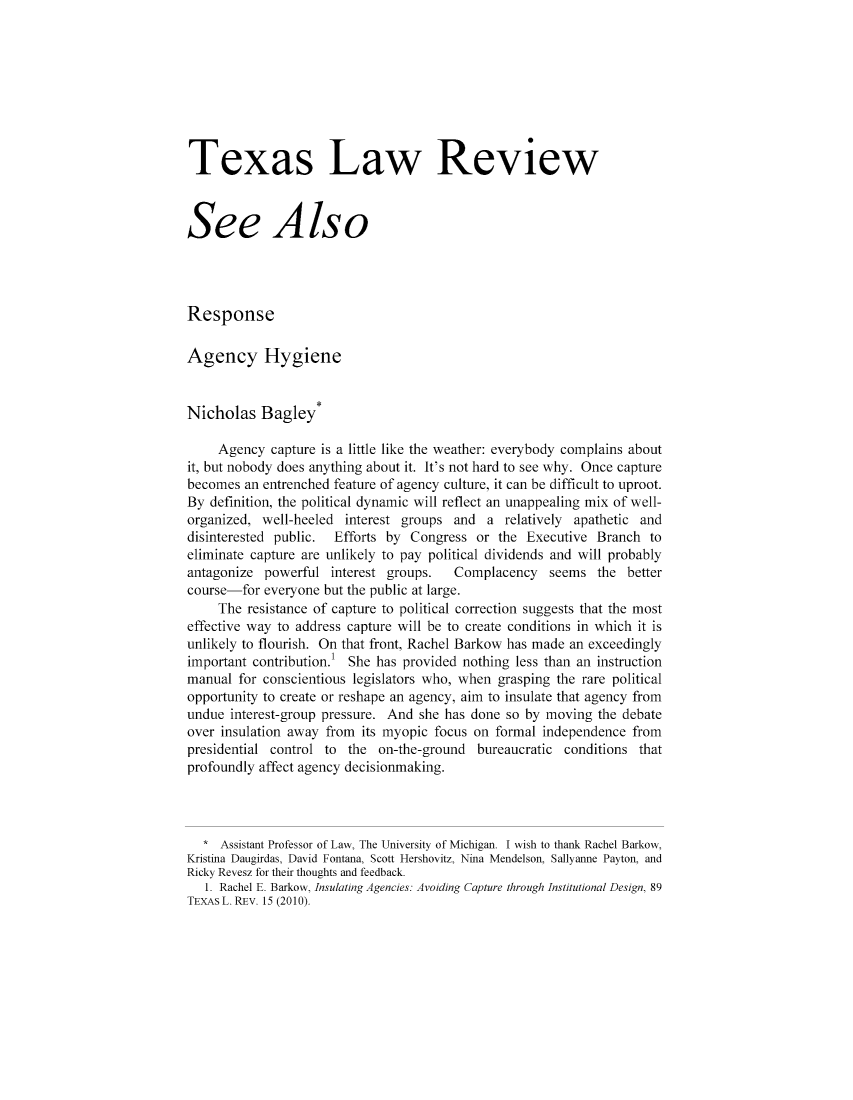 handle is hein.journals/seealtex89 and id is 1 raw text is: Texas Law Review
See Also
Response
Agency Hygiene
Nicholas Bagley*
Agency capture is a little like the weather: everybody complains about
it, but nobody does anything about it. It's not hard to see why. Once capture
becomes an entrenched feature of agency culture, it can be difficult to uproot.
By definition, the political dynamic will reflect an unappealing mix of well-
organized, well-heeled interest groups and a relatively apathetic and
disinterested public.  Efforts by Congress or the Executive Branch to
eliminate capture are unlikely to pay political dividends and will probably
antagonize powerful interest groups.   Complacency seems the better
course-for everyone but the public at large.
The resistance of capture to political correction suggests that the most
effective way to address capture will be to create conditions in which it is
unlikely to flourish. On that front, Rachel Barkow has made an exceedingly
important contribution. She has provided nothing less than an instruction
manual for conscientious legislators who, when grasping the rare political
opportunity to create or reshape an agency, aim to insulate that agency from
undue interest-group pressure. And she has done so by moving the debate
over insulation away from its myopic focus on formal independence from
presidential control to the on-the-ground bureaucratic conditions that
profoundly affect agency decisionmaking.
* Assistant Professor of Law, The University of Michigan. I wish to thank Rachel Barkow,
Kristina Daugirdas, David Fontana, Scott Hershovitz, Nina Mendelson, Sallyanne Payton, and
Ricky Revesz for their thoughts and feedback.
1. Rachel E. Barkow, insulating Agencies: Avoiding Capture through Institutional Design, 89
TEXAs L. REV. 15 (2010).


