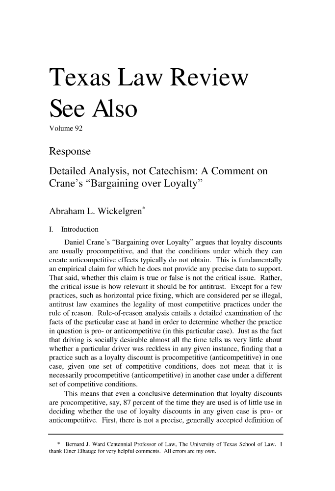 handle is hein.journals/seealtex92 and id is 1 raw text is: 









Texas Law Review



See Also

Volume  92


Response

Detailed Analysis, not Catechism: A Comment on
Crane's Bargaining over Loyalty


Abraham L. Wickelgren*

I.  Introduction
     Daniel Crane's Bargaining over Loyalty argues that loyalty discounts
are usually procompetitive, and that the conditions under which they can
create anticompetitive effects typically do not obtain. This is fundamentally
an empirical claim for which he does not provide any precise data to support.
That said, whether this claim is true or false is not the critical issue. Rather,
the critical issue is how relevant it should be for antitrust. Except for a few
practices, such as horizontal price fixing, which are considered per se illegal,
antitrust law examines the legality of most competitive practices under the
rule of reason. Rule-of-reason analysis entails a detailed examination of the
facts of the particular case at hand in order to determine whether the practice
in question is pro- or anticompetitive (in this particular case). Just as the fact
that driving is socially desirable almost all the time tells us very little about
whether a particular driver was reckless in any given instance, finding that a
practice such as a loyalty discount is procompetitive (anticompetitive) in one
case, given one set of competitive conditions, does not mean  that it is
necessarily procompetitive (anticompetitive) in another case under a different
set of competitive conditions.
     This means that even a conclusive determination that loyalty discounts
are procompetitive, say, 87 percent of the time they are used is of little use in
deciding whether the use of loyalty discounts in any given case is pro- or
anticompetitive. First, there is not a precise, generally accepted definition of


   * Bernard J. Ward Centennial Professor of Law, The University of Texas School of Law. I
thank Einer Elhauge for very helpful comments. All errors are my own.


