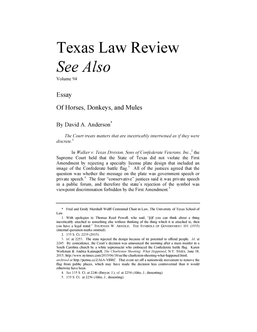 handle is hein.journals/seealtex94 and id is 1 raw text is: 












Texas Law Review




See Also

Volume 94



Essay


Of Horses, Donkeys, and Mules



By David A. Anderson*


     The Court treats matters that are inextricably intertwined as if they were
discrete.'


        In Walker v. Texas Division, Sons of Confederate Veterans, Inc. 2 the
Supreme Court held that the State of Texas did not violate the First
Amendment by rejecting a specialty license plate design that included an
image of the Confederate battle flag.3 All of the justices agreed that the
question was whether the message on the plate was government speech or
private speech.4 The four conservative justices said it was private speech
in a public forum, and therefore the state's rejection of the symbol was
viewpoint discrimination forbidden by the First Amendment.5




   * Fred and Emily Marshall Wulff Centennial Chair in Law, The University of Texas School of
Law.
   1. With apologies to Thomas Reed Powell, who said, 'Ji]f you can think about a thing
inextricably attached to something else without thinking of the thing which it is attached to, then
you have a legal mind. THURMAN W. ARNOLD, THE SYMBOLS OF GOVERNMENT 101 (1935)
(internal quotation marks omitted).
   2. 135 S. Ct. 2239 (2015).
   3. Id. at 2253. The state rejected the design because of its potential to offend people. Id. at
2245. By coincidence, the Court's decision was announced the morning after a mass murder in a
South Carolina church by a white supremacist who embraced the Confederate battle flag. Karen
Workman & Andrea Kannapell, The Charleston Shooting: What Happened, N.Y. TIMES, June 18,
2015, http://www.nytimes.com/2015/06/18/us/the-charleston-shooting-what-happened.html,
archived at http://penma.cc/ZA6A-VBRC. That event set off a nationwide movement to remove the
flag from public places, which may have made the decision less controversial than it would
otherwise have been.
   4. See 135 S. Ct. at 2246 (Breyer, J.); id. at 2254 (Alito, J., dissenting).
   5. 135 S. Ct. at 2256 (Alito, J., dissenting).


