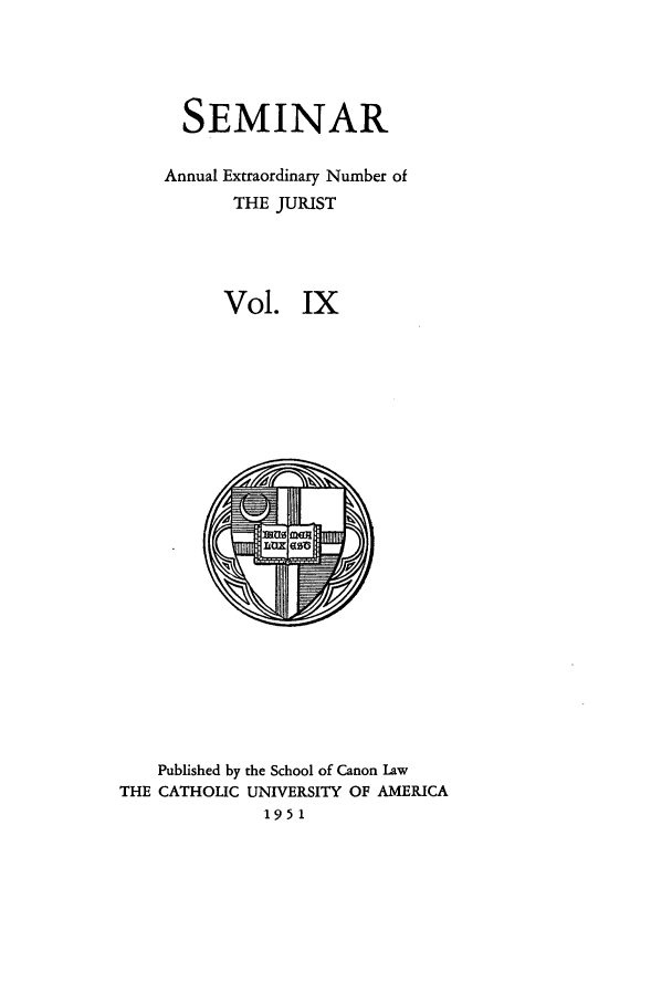 handle is hein.journals/semijus9 and id is 1 raw text is: SEMINAR
Annual Extraordinary Number of
THE JURIST
Vol. IX

Published by the School of Canon Law
THE CATHOLIC UNIVERSITY OF AMERICA
1951



