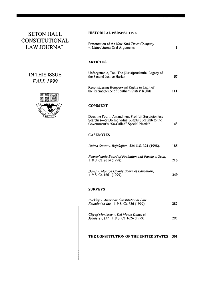 handle is hein.journals/shclj10 and id is 1 raw text is: SETON HALL
CONSTITUTIONAL
LAW JOURNAL
IN THIS ISSUE
FALL 1999

HISTORICAL PERSPECTIVE
Presentation of the New York Times Company
v. United States Oral Arguments
ARTICLES
Unforgettable, Too: The (Juris)prudential Legacy of
the Second Justice Harlan
Reconsidering Homosexual Rights in Light of
the Reemergence of Southern States' Rights
COMMENT
Does the Fourth Amendment Prohibit Suspicionless
Searches-or Do Individual Rights Succumb to the
Government's So-Called Special Needs?
CASENOTES
United States v. Bajakajian, 524 U.S. 321 (1998).
Pennsylvania Board of Probation and Parole v. Scott,
118 S. Ct. 2014 (1998).
Davis v. Monroe County Board of Education,
119 S. Ct. 1661 (1999).
SURVEYS
Buckley v. American Constitutional Law
Foundation Inc., 119 S. Ct. 636 (1999).
City of Monterey v. Del Monte Dunes at
Monterey, Ltd., 119 S. Ct. 1624 (1999).

THE CONSTITUTION OF THE UNITED STATES


