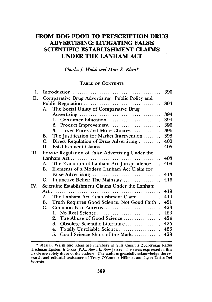 handle is hein.journals/shlr22 and id is 407 raw text is: FROM DOG FOOD TO PRESCRIPTION DRUG
ADVERTISING: LITIGATING FALSE
SCIENTIFIC ESTABLISHMENT CLAIMS
UNDER THE LANHAM ACT
Charles J. Walsh and Marc S. Klein*
TABLE OF CONTENTS
I.  Introduction  ........................................  390
II. Comparative Drug Advertising: Public Policy and
Public  Regulation  ...................................  394
A. The Social Utility of Comparative Drug
Advertising  .....................................  394
1. Consumer Education ........................ 394
2. Product Improvement ....................... 396
3. Lower Prices and More Choices ............. 396
B. The Justification for Market Intervention ........ 398
C. Direct Regulation of Drug Advertising .......... 400
D.  Establishment Claims ...........................  405
III. Private Regulation of False Advertising Under the
Lanham    Act  .........................................  408
A. The Evolution of Lanham Act Jurisprudence .... 409
B. Elements of a Modern Lanham Act Claim for
False  Advertising  ...............................  413
C. Injunctive Relief: The Mainstay ................. 416
IV. Scientific Establishment Claims Under the Lanham
A ct  ..................................................  4 19
A. The Lanham Act Establishment Claim .......... 419
B. Truth Requires Good Science, Not Good Faith . 421
C. Common Fact Patterns .......................... 423
1.  No  Real Science  .............................  423
2. The Abuse of Good Science ................. 424
3. Obsolete Scientific Literature ................ 425
4. Totally Unreliable Science ................... 426
5. Good Science Short of the Mark ............. 428
* Messrs. Walsh and Klein are members of Sills Cummis Zuckerman Radin
Tischman Epstein & Gross, P.A., Newark, New Jersey. The views expressed in this
article are solely those of the authors. The authors gratefully acknowledge the re-
search and editorial assistance of Tracy O'Connor Hillman and Lynn Dolan-Del
Vecchio.

389


