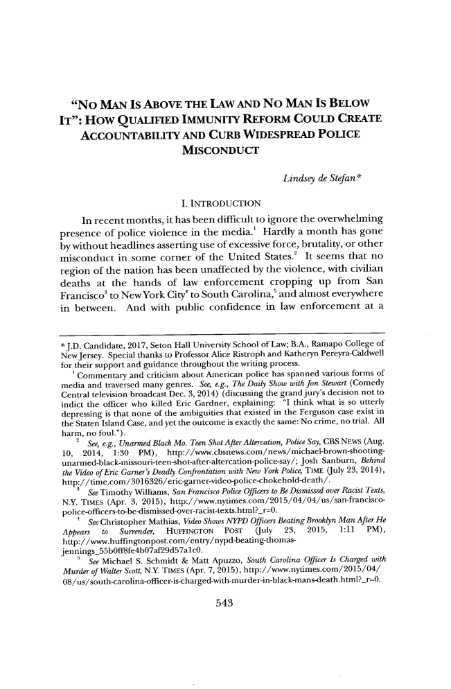 handle is hein.journals/shlr47 and id is 555 raw text is:    No   MAN Is ABOVE THE LAW AND No MAN Is BELOWIT:  How QUALIFIED IMMUNITY REFORM COULD CREATE     ACCOUNTABILITY AND CURB WIDESPREAD POLICE                           MISCONDUCT                                                  Lindsey de Stefan*                           I. INTRODUCTION     In recent months,  it has been difficult to ignore the overwhelmingpresence  of police violence in the media.'  Hardly  a month   has goneby without headlines  asserting use of excessive force, brutality, or othermisconduct   in some  corner  of the United   States.! It seems that noregion  of the nation has been unaffected  by the violence, with civiliandeaths  at  the hands   of law  enforcement cropping up from SanFrancisco3 to New  York City' to South Carolina,' and almost everywherein between. And with public confidence in law enforcement at a*J.D. Candidate, 2017, Seton Hall University School of Law; B.A., Ramapo College ofNewJersey. Special thanks to Professor Alice Ristroph and Katheryn Pereyra-Caldwellfor their support and guidance throughout the writing process.    Commentary  and criticism about American police has spanned various forms ofmedia and traversed many genres. See, e.g., The Daily Show withJon Stewart (ComedyCentral television broadcast Dec. 3, 2014) (discussing the grand jury's decision not toindict the officer who killed Eric Gardner, explaining: I think what is so utterlydepressing is that none of the ambiguities that existed in the Ferguson case exist inthe Staten Island Case, and yet the outcome is exactly the same: No crime, no trial. Allharm, no foul.).    2 See, e.g., Unarmed Black Mo. Teen Shot After Altercation, Police Say, CBS NEWS (Aug. 10, 2014,  1:30  PM),  http://www.cbsnews.com/news/michael-brown-shooting- unarmed-black-missouri-teen-shot-after-altercation-police-say/; Josh Sanburn, Behind the Video of Eric Garner's Deadly Confrontation with New York Police, TIME (July 23, 2014), http://time.com/3016326/eric-garner-video-police-chokehold-death/.      See Timothy Williams, San Francisco Police Officers to Be Dismissed over Racist Texts, N.Y. TIMES (Apr. 3, 2015), http://www.nytimes.com/2015/04/04/us/san-francisco- police-officers-to-be-dismissed-over-racist-texts.html?_r=0.      See Christopher Mathias, Video Shows NYPD Officers Beating Brooklyn Man After He Appears to  Surrender, HUFFINGTON   POST   (July 23,  2015,  1:11  PM), http://www.huffingtonpost.com/entry/nypd-beating-thomas- jennings_55bOff8fe4bO7af29d57alcO.       See Michael S. Schmidt & Matt Apuzzo, South Carolina Officer Is Charged with Murder of Walter Scott, N.Y. TIMES (Apr. 7, 2015), http://www.nytimes.com/2015/04/ 08/us/south-carolina-officer-is-charged-with-murder-in-black-mans-death.html? r=0.543