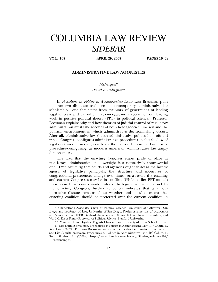 handle is hein.journals/sidbarc108 and id is 1 raw text is: COLUMBIA LAW REVIEWSIDEBARVOL. 108                     APRIL 29, 2008                PAGES 15-22ADMINISTRATIVE LAW AGONISTESMcNollgast*Daniel B. Rodriguez**In Procedures as Politics in Administrative Law,' Lisa Bressman pullstogether two disparate traditions in contemporary administrative lawscholarship: one that stems from the work of generations of leadinglegal scholars and the other that emerges, more recently, from leadingwork in positive political theory (PPT) in political science. ProfessorBressman explains why and how theories ofjudicial control of regulatoryadministration must take account of both how agencies function and thepolitical environment in which administrative decisionmaking occurs.After all, administrative law shapes administrative politics in profoundways. Congress configures administrative procedures in the shadow oflegal doctrines; moreover, courts are themselves deep in the business ofprocedure-configuring, as modern American administrative law amplydemonstrates.The idea that the enacting Congress enjoys pride of place inregulatory administration and oversight is a normatively controversialone. Even assuming that courts and agencies ought to act as the honestagents of legislative principals, the structure and incentives ofcongressional preferences change over time. As a result, the enactingand current Congresses may be in conflict. While earlier PPT modelspresupposed that courts would enforce the legislative bargain struck bythe enacting Congress, further reflection indicates that a seriousnormative dispute remains about whether and to what extent thatenacting coalition should be preferred over the current coalition in* Chancellor's Associates Chair of Political Science, University of California, SanDiego and Professor of Law, University of San Diego; Professor Emeritus of Economicsand Senior Fellow, SIEPR, Stanford University; and Senior Fellow, Hoover Institution, andWard C. Krebs Family Professor of Political Science, Stanford University.** Minerva House Drysdale Regents Chair in Law, University of Texas School of Law.1. Lisa Schultz Bressman, Procedures as Politics in Administrative Law, 107 Colum. L.Rev. 1749 (2007). Professor Bressman has also written a short summation of her article.See Lisa Schultz Bressman, Procedures as Politics in Administrative Law, 108 Colum. L.Rev. Sidebar 1   (2008), http://ww.colunbialawreview.oig/Sidebai/volune/108/1_Bressman.pdf.15