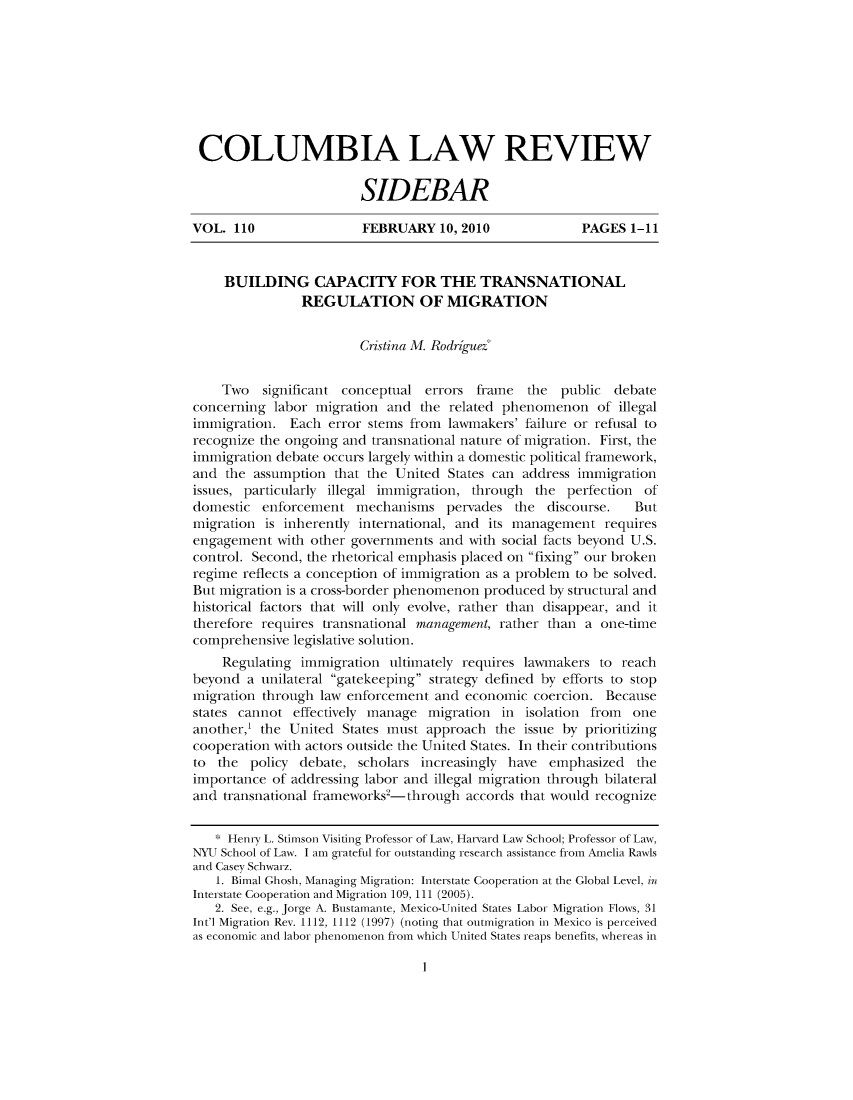 handle is hein.journals/sidbarc110 and id is 1 raw text is: COLUMBIA LAW REVIEW
SIDEBAR
VOL. 110                 FEBRUARY 10, 2010              PAGES 1-11
BUILDING CAPACITY FOR THE TRANSNATIONAL
REGULATION OF MIGRATION
Cristina M. Rodriguez*
Two significant conceptual errors frame the public debate
concerning labor migration and the related phenomenon of illegal
immigration. Each error sterns from lawmakers' failure or refusal to
recognize the ongoing and transnational nature of migration. First, the
immigration debate occurs largely within a domestic political framework,
and the assumption that the United States can address immigration
issues, particularly illegal immigration, through the perfection of
domestic enforcement mechanisms pervades the discourse.         But
migration is inherently international, and its management requires
engagement with other governments and with social facts beyond U.S.
control. Second, the rhetorical emphasis placed on fixing our broken
regime reflects a conception of immigration as a problem to be solved.
But migration is a cross-border phenomenon produced by structural and
historical factors that will only evolve, rather than disappear, and it
therefore requires transnational management, rather than a one-time
comprehensive legislative solution.
Regulating immigration ultimately requires lawmakers to reach
beyond a unilateral gatekeeping strategy defined by efforts to stop
migration through law enforcement and economic coercion. Because
states cannot effectively manage migration in isolation from one
another,' the United States must approach the issue by prioritizing
cooperation with actors outside the United States. In their contributions
to the policy debate, scholars increasingly have emphasized the
importance of addressing labor and illegal migration through bilateral
and transnational frameworks2-through accords that would recognize
* Henry L. Stimson Visiting Professor of Law, Harvard Law School; Professor of Law,
NYU School of Law. I am grateful for outstanding research assistance froin Amelia Rawls
and Casey Schwarz.
1. Bimal Ghosh, Managing Migration: Interstate Cooperation at the Global Level, in
Interstate Cooperation and Migration 109, 111 (2005).
2. See, e.g., Jorge A. Bustamante, Mexico-United States Labor Migration Flows, 31
Int'l Migration Rev. 1112, 1112 (1997) (noting that outmigration in Mexico is perceived
as economic and labor phenomenon froin which United States reaps benefits, whereas in

I



