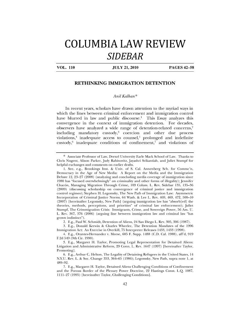 handle is hein.journals/sidbarc110 and id is 42 raw text is: COLUMBIA LAW REVIEW
SIDEBAR
VOL. 110                      JULY 21, 2010                 PAGES 42-58
RETHINKING IMMIGRATION DETENTION
Anil Kalhan *
In recent years, scholars have drawn attention to the myriad ways in
which the lines between criminal enforcement and innigration control
have blurred in law and public discourse.' This Essay analyzes this
convergence in the context of immigration detention. For decades,
observers have analyzed a wide range of detention-related concerns,
including mandatory custody, coercion and other due process
violations, inadequate access to counsel5 prolonged and indefinite
custody,' inadequate conditions of confinement,' and violations of
* Associate Professor of Law, Drexel University Earle Mack School of Law. Thanks to
Chris Nugent, Alison Parker, Judy Rabinovitz, Jayashri Srikantiah, and Juliet Stumpf for
helpful exchanges and comments on earlier drafts.
1. See, e.g., Brookings Inst. & Univ. of S. Cal. Annenberg Sch. for Commc'n,
Democracy in the Age of New Media: A Report on the Media and the Immigration
Debate 12, 23-27 (2008) (analyzing and concluding media coverage of immigration since
1980 has focused overwhelmingly on criminality and other forms of illegality); Jennifer
Chac6n, Managing Migration Through Crime, 109 Colum. L. Rev. Sidebar 135, 135-36
(2009) (discussing scholarship on convergence of criminal justice and immigration
control regimes); Stephen H. Legomsky, The New Path of Immigration Law: Asymmetric
Incorporation of Criminal Justice Norms, 64 Wash. & Lee L. Rev. 469, 469, 472, 500-10
(2007) [hereinafter Legonsky, New Path] (arguing immigration law has absorb[ed] the
theories, methods, perceptions, and priorities of criminal law enforcement); Juliet
Stumpf, The Crimmigration Crisis: Immigrants, Crime, and Sovereign Power, 56 Am. U.
L. Rev. 367, 376 (2006) (arguing line between immigration law and criminal law has
grown indistinct).
2. E.g., Paul W. Schmidt, Detention of Aliens, 24 San Diego L. Rev. 305, 306 (1987).
3. E.g., Donald Kerwin & Charles Wheeler, The Detention Mandates of the 1996
Immigration Act: An Exercise in Overkill, 75 Interpreter Releases 1433, 1433 (1998).
4. E.g., Orantes-Hernandez v. Meese, 685 F. Supp. 1488 (C.D. Cal. 1988), aff'd, 919
F.2d 549 (9th Cir. 1990).
5. E.g., Margaret H. Taylor, Promoting Legal Representation for Detained Aliens:
Litigation and Administrative Reform, 29 Conn. L. Rev. 1647 (1997) [hereinafter Taylor,
Promoting].
6. E.g., Arthur C. Helton, The Legality of Detaining Refugees in the United States, 14
N.Y.U. Rev. L. & Soc. Change 353, 364-65 (1986); Legomsky, New Path, supra note 1, at
489-92.
7. E.g., Margaret H. Taylor, Detained Aliens Challenging Conditions of Confinement
and the Porous Border of the Plenary Power Doctrine, 22 Hastings Const. L.Q. 1087,
1111-27 (1995) [hereinafter Taylor, Challenging Conditions].

42


