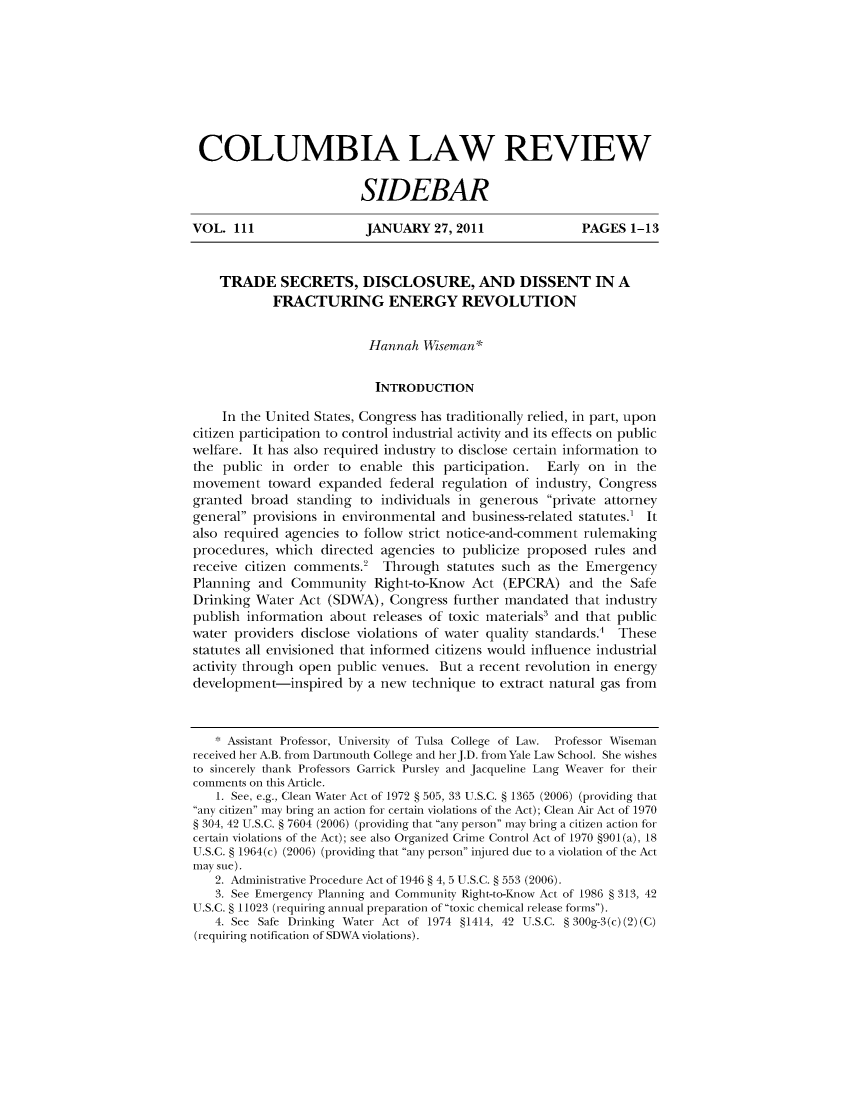 handle is hein.journals/sidbarc111 and id is 1 raw text is: COLUMBIA LAW REVIEWSIDEBARVOL. 111                   JANUARY 27, 2011                   PAGES 1-13TRADE SECRETS, DISCLOSURE, AND DISSENT IN AFRACTURING ENERGY REVOLUTIONHannah Wiseman*INTRODUCTIONIn the United States, Congress has traditionally relied, in part, uponcitizen participation to control industrial activity and its effects on publicwelfare. It has also required industry to disclose certain information tothe public in order to enable this participation. Early on in theinovenent toward expanded federal regulation of industry, Congressgranted broad standing to individuals in generous private attorneygeneral provisions in environmental and business-related statutes.' Italso required agencies to follow strict notice-and-connent rulenakingprocedures, which directed agencies to publicize proposed rules andreceive citizen corninents.   Through statutes such as the EmergencyPlanning and Connunity Right-to-Know Act (EPCRA) and the SafeDrinking Water Act (SDWA), Congress further mandated that industrypublish information about releases of toxic materials and that publicwater providers disclose violations of water quality standards. Thesestatutes all envisioned that informed citizens would influence industrialactivity through open public venues. But a recent revolution in energydevelopinent-inspired by a new technique to extract natural gas fron* Assistant Professor, University of Tulsa College of Law. Professor Wisemanreceived her A.B. from Dartmouth College and hei J.D. from Yale Law School. She wishesto sincerely thank Professors Garrick Pursley and Jacqueline Lang Weaver for theircomments on this Article.1. See, e.g., Clean Water Act of 1972 § 505, 33 U.S.C. § 1365 (2006) (providing thatany citizen may bring an action for certain violations of the Act); Clean Air Act of 1970§ 304, 42 U.S.C. § 7604 (2006) (providing that any person may bring a citizen action forcertain violations of the Act); see also Organized Crime Control Act of 1970 §901(a), 18U.S.C. § 1964(c) (2006) (providing that any person injured due to a violation of the Actmay sue).2. Administrative Procedure Act of 1946 § 4, 5 U.S.C. § 553 (2006).3. See Emergency Planning and Community Right-to-Know Act of 1986 § 313, 42U.S.C. § 11023 (requiring annual preparation of toxic chemical release forms).4. See Safe Drinking Water Act of 1974 §1414, 42 U.S.C. § 300g-3(c) (2) (C)(requiring notification of SDWA violations).