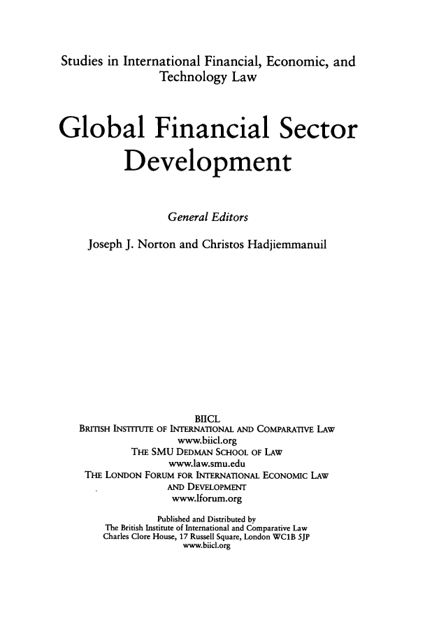 handle is hein.journals/sifet6 and id is 1 raw text is: Studies in International Financial, Economic, and
Technology Law
Global Financial Sector
Development
General Editors
Joseph J. Norton and Christos Hadjiemmanuil
BIICL
BRmSH INSTITUTE OF INTERNATIONAL AND COMPARATIVE LAW
www.biicl.org
THE SMU DEDMAN SCHOOL OF LAW
www.law.smu.edu
THE LONDON FORUM FOR INTERNATIONAL ECONOMIC LAW
AND DEVELOPMENT
www.Iforum.org
Published and Distributed by
The British Institute of International and Comparative Law
Charles Clore House, 17 Russell Square, London WCIB 5JP
www.biicl.org


