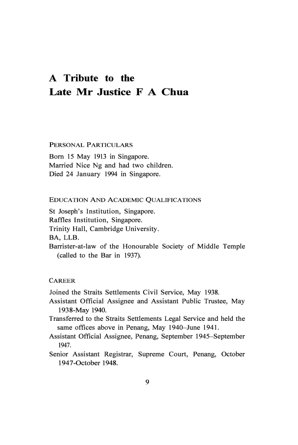 handle is hein.journals/singlrev15 and id is 13 raw text is: A Tribute to the
Late Mr Justice F A Chua
PERSONAL PARTICULARS
Born 15 May 1913 in Singapore.
Married Nice Ng and had two children.
Died 24 January 1994 in Singapore.
EDUCATION AND ACADEMIC QUALIFICATIONS
St Joseph's Institution, Singapore.
Raffles Institution, Singapore.
Trinity Hall, Cambridge University.
BA, LLB.
Barrister-at-law of the Honourable Society of Middle Temple
(called to the Bar in 1937).
CAREER
Joined the Straits Settlements Civil Service, May 1938.
Assistant Official Assignee and Assistant Public Trustee, May
1938-May 1940.
Transferred to the Straits Settlements Legal Service and held the
same offices above in Penang, May 1940-June 1941.
Assistant Official Assignee, Penang, September 1945-September
1947.
Senior Assistant Registrar, Supreme Court, Penang, October
1947-October 1948.


