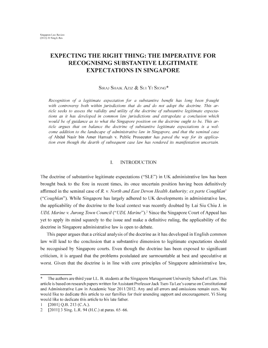 handle is hein.journals/singlrev30 and id is 147 raw text is: Singapore Law Review(2012) 30 Sing L Re,EXPECTING THE RIGHT THING: THE IMPERATIVE FORRECOGNISING SUBSTANTIVE LEGITIMATEEXPECTATIONS IN SINGAPORESIRAJ SHAIK Aziz & SUI Yi SION*Recognition of a legitimate expectation for a substantive benefit has long been fiaughtwith controversy both within jurisdictions that do and do not adopt the doctrine. This ar-ticle seeks to assess the validity and utility of the doctrine of substantive legitimate expecta-tions as it has developed in common law4 jurisdictions and extrapolate a conclusion whichwould be of guidance as to what the Singapore position on the doctrine ought to be. This ar-ticle argues that on balance the doctrine of substantive legitimate expectations is a wel-come addition to the landscape of administrative law4 in Singapore and that the seminal caseof Abdul Nasir bin Amer Hamsah v. Public Prosecutor has paved the way for its applica-tion even though the dearth of subsequent case law has rendered its manifestation uncertain.I.  INTRODUCTIONThe doctrine of substantive legitimate expectations (SLE) in UK administrative law has beenbrought back to the fore in recent times, its once uncertain position having been definitivelyaffirmed in the seminal case of R. v. North and East Devon Health Authorio; ex parte Coughlan'(Coughlan). While Singapore has largely adhered to UK developments in administrative law,the applicability of the doctrine to the local context was recently doubted by Lai Siu Chiu J. inUDL Marine v. Jurong Town Council (UDL Marine).' Since the Singapore Court of Appeal hasyet to apply its mind squarely to the issue and make a definitive ruling, the applicability of thedoctrine in Singapore administrative law is open to debate.This paper argues that a critical analysis of the doctrine as it has developed in English commonlaw will lead to the conclusion that a substantive dimension to legitimate expectations shouldbe recognised by Singapore courts. Even though the doctrine has been exposed to significantcriticism, it is argued that the problems postulated are surmountable at best and speculative atworst. Given that the doctrine is in line with core principles of Singapore administrative law,* The authors are third year LL. B. students at the Singapore Management University School of Law. Thisarticle is based on research papers written forAssistant Professor Jack Tsen-Ta Lee's course on Constitutionaland Administrative Law in Academic Year 2011/2012. Any and all errors and omissions remain ours. Wewould like to dedicate this article to our families for their unending support and encouragement. Yi Siongwould like to dedicate this article to his late father.1  [2001] Q.B. 213 (C.A.).2   [2011] 3 Sing. L.R. 94 (H.C.) at paras. 65 66.