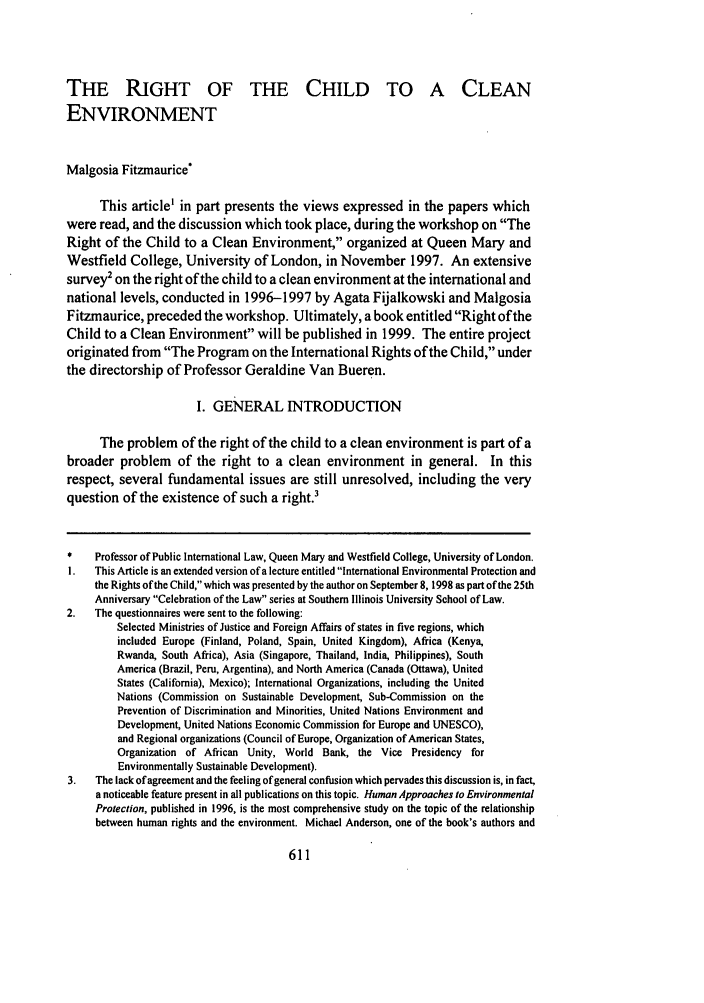 handle is hein.journals/siulj23 and id is 643 raw text is: THE RIGHT OF THE CHILD TO A CLEAN
ENVIRONMENT
Malgosia Fitzmaurice
This article' in part presents the views expressed in the papers which
were read, and the discussion which took place, during the workshop on The
Right of the Child to a Clean Environment, organized at Queen Mary and
Westfield College, University of London, in November 1997. An extensive
survey' on the right of the child to a clean environment at the international and
national levels, conducted in 1996-1997 by Agata Fijalkowski and Malgosia
Fitzmaurice, preceded the workshop. Ultimately, a book entitled Right of the
Child to a Clean Environment will be published in 1999. The entire project
originated from The Program on the International Rights of the Child, under
the directorship of Professor Geraldine Van Bueren.
I. GENERAL INTRODUCTION
The problem of the right of the child to a clean environment is part of a
broader problem of the right to a clean environment in general. In this
respect, several fundamental issues are still unresolved, including the very
question of the existence of such a right.'
* Professor of Public International Law, Queen Mary and Westfield College, University of London.
I. This Article is an extended version of a lecture entitled International Environmental Protection and
the Rights of the Child, which was presented by the author on September 8, 1998 as part of the 25th
Anniversary Celebration of the Law series at Southern Illinois University School of Law.
2. The questionnaires were sent to the following:
Selected Ministries of Justice and Foreign Affairs of states in five regions, which
included Europe (Finland, Poland, Spain, United Kingdom), Africa (Kenya,
Rwanda, South Africa), Asia (Singapore, Thailand, India, Philippines), South
America (Brazil, Peru, Argentina), and North America (Canada (Ottawa), United
States (California), Mexico); International Organizations, including the United
Nations (Commission on Sustainable Development, Sub-Commission on the
Prevention of Discrimination and Minorities, United Nations Environment and
Development, United Nations Economic Commission for Europe and UNESCO),
and Regional organizations (Council of Europe, Organization of American States,
Organization of African Unity, World Bank, the Vice Presidency for
Environmentally Sustainable Development).
3. The lack of agreement and the feeling of general confusion which pervades this discussion is, in fact,
a noticeable feature present in all publications on this topic. Human Approaches to Environmental
Protection, published in 1996, is the most comprehensive study on the topic of the relationship
between human rights and the environment. Michael Anderson, one of the book's authors and