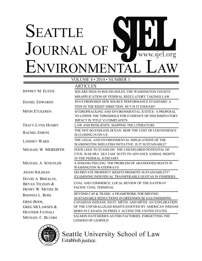 handle is hein.journals/sjel6 and id is 1 raw text is: SEATTLE
JOURNAL         OF        www.sieL org
ENVIRONMENTAL LAW
VOLUME 4 * 2014 * NUMBER 1
ARTICLES

JEFFREY M. EUSTIS
DANIEL EDWARDS
MFON ETUKEREN
TRACY-LYNN HUMBY

RACHEL EMENS
LINDSEY WARD

MICHAEL W. MEREDITH

MICHAEL A. SCHUELER
ADAM SOLIMAN
DAVID A. BRICKLIN,
BRYAN TELEGIN &
HENRY W. MCGEE JR.
RHONDA L. ROSS
GREG BOOS,
GREG MCLAWSEN &
HEATHER FATHALI
MICHAEL C. BLUMM
MI

SQUARE PEGS IN ROUND HOLES: THE WASHINGTON COURTS'
MISAPPLICATION OF FEDERAL REGULATORY TAKINGS LAW
EPA'S PROPOSED NEW SOURCE PERFORMANCE STANDARD: A
STEP IN THE RIGHT DIRECTION, BUT IS IT ENOUGH?
HYDROFRACKING AND ENVIRONMENTAL JUSTICE: A PROPOSAL
TO LOWER THE THRESHOLD FOR EVIDENCE OF DISCRIMINATORY
IMPACT IN TITLE VI COMPLAINTS
LAW AND RESILIENCE: MAPPING THE LITERATURE
THE NOT-SO ENDLESS OCEAN: HOW THE COST OF CONVENIENCE
IS CLOSING IN ON US
THE LEGAL AND ENVIRONMENTAL IMPLICATIONS OF THE
WASHINGTON SHELLFISH INITIATIVE: IS IT SUSTAINABLE?
FOUR LEGS TO STAND ON: THE UNEXPLORED POTENTIAL OF
CIVIL WAR ERA 'QUI TAM' SUITS TO ADVANCE ANIMAL RIGHTS
IN THE FEDERAL JUDICIARY
A SINKING FEELING: THE PROBLEM OF ABANDONED BOATS IN
WASHINGTON WATERWAYS
DO PRIVATE PROPERTY RIGHTS PROMOTE SUSTAINABILITY?
EXAMINING INDIVIDUAL TRANSFERABLE QUOTAS IN FISHERIES
COAL AND COMMERCE: LOCAL REVIEW OF THE GATEWAY
PACIFIC COAL TERMINAL
BEYOND CAP & TRADE: A FRAMEWORK FOR DRIVING
SUSTAINABLE REDUCTIONS IN GREENHOUSE GAS EMISSIONS
CANADIAN INDIANS, INUIT, METIS, AND METIS: AN EXPLORATION
OF THE UNPARALLELED RIGHTS ENJOYED BY AMERICAN INDIANS
BORN IN CANADA TO FREELY ACCESS THE UNITED STATES
SALMON HATCHERIES AS FISH FACTORIES: FORGETTING THE
LESSONS OF LEOPOLD

Seattle University School of Law
Establish justice.


