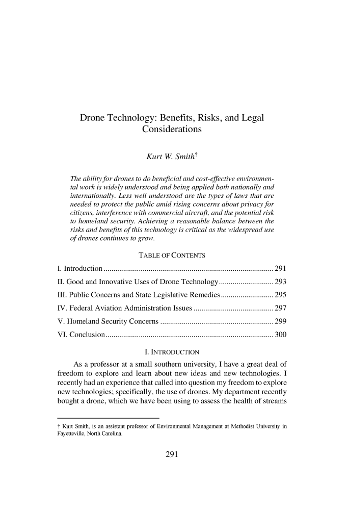 handle is hein.journals/sjel7 and id is 313 raw text is:        Drone   Technology: Benefits, Risks, and Legal                          Considerations                          Kurt  W.  Smith    The ability for drones to do beneficial and cost-effective environmen-    tal work is widely understood and being applied both nationally and    internationally. Less well understood are the types of laws that are    needed to protect the public amid rising concerns about privacy for    citizens, interference with commercial aircraft, and the potential risk    to homeland security. Achieving a reasonable balance between the    risks and benefits of this technology is critical as the widespread use    of drones continues to grow.                         TABLE OF CONTENTSI. Introduction ....................................................................................... 291II. Good and Innovative Uses of Drone Technology............................ 293III. Public Concerns and State Legislative Remedies...........................295IV. Federal Aviation Administration Issues ......................................... 297V. Homeland  Security Concerns .......................................................... 299VI. Conclusion...................................................................................... 300                          I. INTRODUCTION     As a professor at a small southern university, I have a great deal offreedom  to explore and learn about new ideas and new  technologies. Irecently had an experience that called into question my freedom to explorenew  technologies; specifically, the use of drones. My department recentlybought a drone, which we have been using to assess the health of streamsT Kurt Smith, is an assistant professor of Environmental Management at Methodist University inFayetteville, North Carolina.291