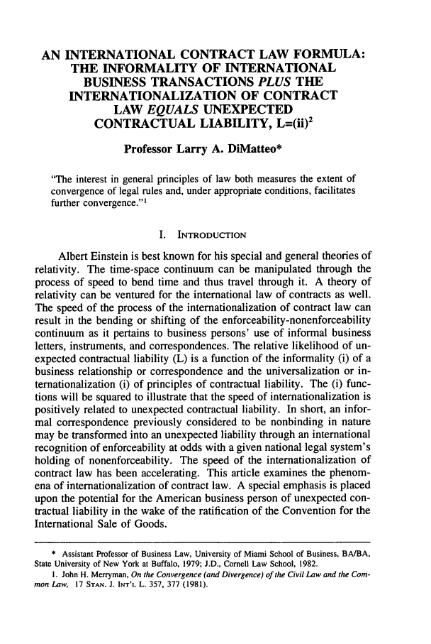 handle is hein.journals/sjilc23 and id is 71 raw text is: AN INTERNATIONAL CONTRACT LAW FORMULA:THE INFORMALITY OF INTERNATIONALBUSINESS TRANSACTIONS PLUS THEINTERNATIONALIZATION OF CONTRACTLAW EQUALS UNEXPECTEDCONTRACTUAL LIABILITY, L=(ii)2Professor Larry A. DiMatteo*The interest in general principles of law both measures the extent ofconvergence of legal rules and, under appropriate conditions, facilitatesfurther convergence.'I. INTRODUCTIONAlbert Einstein is best known for his special and general theories ofrelativity. The time-space continuum can be manipulated through theprocess of speed to bend time and thus travel through it. A theory ofrelativity can be ventured for the international law of contracts as well.The speed of the process of the internationalization of contract law canresult in the bending or shifting of the enforceability-nonenforceabilitycontinuum as it pertains to business persons' use of informal businessletters, instruments, and correspondences. The relative likelihood of un-expected contractual liability (L) is a function of the informality (i) of abusiness relationship or correspondence and the universalization or in-ternationalization (i) of principles of contractual liability. The (i) func-tions will be squared to illustrate that the speed of internationalization ispositively related to unexpected contractual liability. In short, an infor-mal correspondence previously considered to be nonbinding in naturemay be transformed into an unexpected liability through an internationalrecognition of enforceability at odds with a given national legal system'sholding of nonenforceability. The speed of the internationalization ofcontract law has been accelerating. This article examines the phenom-ena of internationalization of contract law. A special emphasis is placedupon the potential for the American business person of unexpected con-tractual liability in the wake of the ratification of the Convention for theInternational Sale of Goods.* Assistant Professor of Business Law, University of Miami School of Business, BA/BA,State University of New York at Buffalo, 1979; J.D., Cornell Law School, 1982.1. John H. Merryman, On the Convergence (and Divergence) of the Civil Law and the Com-mon Law, 17 ST'A. J. INr'L L. 357, 377 (1981).