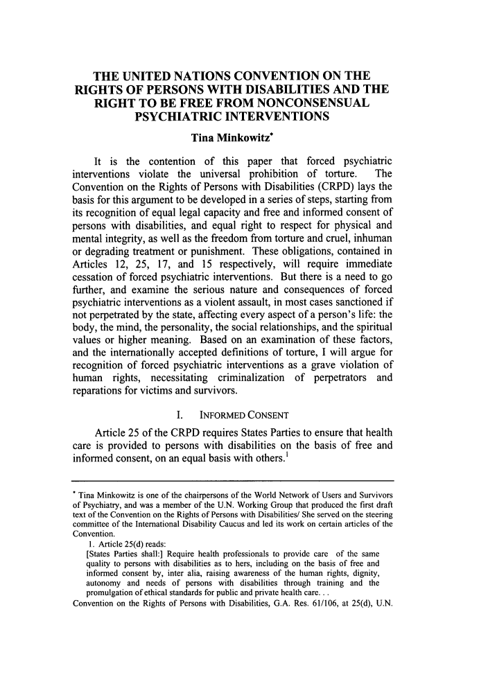 handle is hein.journals/sjilc34 and id is 409 raw text is: THE UNITED NATIONS CONVENTION ON THERIGHTS OF PERSONS WITH DISABILITIES AND THERIGHT TO BE FREE FROM NONCONSENSUALPSYCHIATRIC INTERVENTIONSTina Minkowitz*It is the contention of this paper that forced psychiatricinterventions violate the    universal prohibition   of torture.    TheConvention on the Rights of Persons with Disabilities (CRPD) lays thebasis for this argument to be developed in a series of steps, starting fromits recognition of equal legal capacity and free and informed consent ofpersons with disabilities, and equal right to respect for physical andmental integrity, as well as the freedom from torture and cruel, inhumanor degrading treatment or punishment. These obligations, contained inArticles 12, 25, 17, and 15 respectively, will require immediatecessation of forced psychiatric interventions. But there is a need to gofurther, and examine the serious nature and consequences of forcedpsychiatric interventions as a violent assault, in most cases sanctioned ifnot perpetrated by the state, affecting every aspect of a person's life: thebody, the mind, the personality, the social relationships, and the spiritualvalues or higher meaning. Based on an examination of these factors,and the internationally accepted definitions of torture, I will argue forrecognition of forced psychiatric interventions as a grave violation ofhuman    rights, necessitating   criminalization  of  perpetrators  andreparations for victims and survivors.I.   INFORMED CONSENTArticle 25 of the CRPD requires States Parties to ensure that healthcare is provided to persons with disabilities on the basis of free andinformed consent, on an equal basis with others.1* Tina Minkowitz is one of the chairpersons of the World Network of Users and Survivorsof Psychiatry, and was a member of the U.N. Working Group that produced the first drafttext of the Convention on the Rights of Persons with Disabilities/ She served on the steeringcommittee of the International Disability Caucus and led its work on certain articles of theConvention.1. Article 25(d) reads:[States Parties shall:] Require health professionals to provide care of the samequality to persons with disabilities as to hers, including on the basis of free andinformed consent by, inter alia, raising awareness of the human rights, dignity,autonomy and needs of persons with disabilities through training and thepromulgation of ethical standards for public and private health care...Convention on the Rights of Persons with Disabilities, G.A. Res. 61/106, at 25(d), U.N.