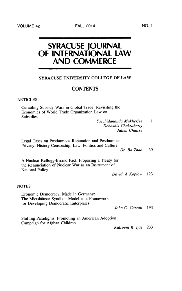 handle is hein.journals/sjilc42 and id is 1 raw text is: VOLUME 42

SYRACUSE JOURNAL
OF INTERNATIONAL LAW
AND COMMERCE
SYRACUSE UNIVERSITY COLLEGE OF LAW
CONTENTS
ARTICLES
Curtailing Subsidy Wars in Global Trade: Revisiting the
Economics of World Trade Organization Law on
Subsidies
Sacchidananda Mukherjee
Debashis Chakraborty
Julien Chaisse
Legal Cases on Posthumous Reputation and Posthumous
Privacy: History Censorship, Law, Politics and Culture
Dr. Bo Zhao   39
A Nuclear Kellogg-Briand Pact: Proposing a Treaty for
the Renunciation of Nuclear War as an Instrument of
National Policy
David. A Koplow 123
NOTES
Economic Democracy, Made in Germany:
The Mietshiuser Syndikat Model as a Framework
for Developing Democratic Enterprises
John C. Carroll 193
Shifting Paradigms: Promoting an American Adoption
Campaign for Afghan Children
Kulsoom K. jaz 233

FALL 2014

NO. 1


