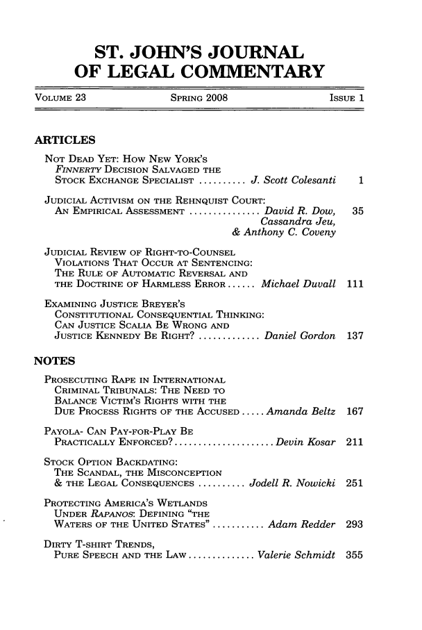 handle is hein.journals/sjjlc23 and id is 1 raw text is: ST. JOHN'S JOURNALOF LEGAL COMMENTARYVOLUME 23               SPRING 2008                ISSUE 1ARTICLESNOT DEAD YET: How NEW YORK'SFINNERTY DECISION SALVAGED THESTOCK EXCHANGE SPECIALIST .......... J. Scott Colesanti  1JUDICIAL ACTIVISM ON THE REHNQUIST COURT:AN EMPIRICAL ASSESSMENT ............... David R. Dow,  35Cassandra Jeu,& Anthony C. CovenyJUDICIAL REVIEW OF RIGHT-TO-COUNSELVIOLATIONS THAT OCCUR AT SENTENCING:THE RULE OF AUTOMATIC REVERSAL ANDTHE DOCTRINE OF HARMLESS ERROR ...... Michael Duvall 111EXAMINING JUSTICE BREYER'SCONSTITUTIONAL CONSEQUENTIAL THINKING:CAN JUSTICE SCALIA BE WRONG ANDJUSTICE KENNEDY BE RIGHT? ............. Daniel Gordon  137NOTESPROSECUTING RAPE IN INTERNATIONALCRIMINAL TRIBUNALS: THE NEED TOBALANCE VICTIM'S RIGHTS WITH THEDUE PROCESS RIGHTS OF THE ACCUSED ..... Amanda Beltz 167PAYOLA- CAN PAY-FOR-PLAY BEPRACTICALLY ENFORCED? ..................... Devin Kosar 211STOCK OPTION BACKDATING:THE SCANDAL, THE MISCONCEPTION& THE LEGAL CONSEQUENCES .......... Jodell R. Nowicki 251PROTECTING AMERICA'S WETLANDSUNDER RAPANos: DEFINING THEWATERS OF THE UNITED STATES ............. Adam Redder 293DIRTY T-SHIRT TRENDS,PURE SPEECH AND THE LAW .............. Valerie Schmidt 355