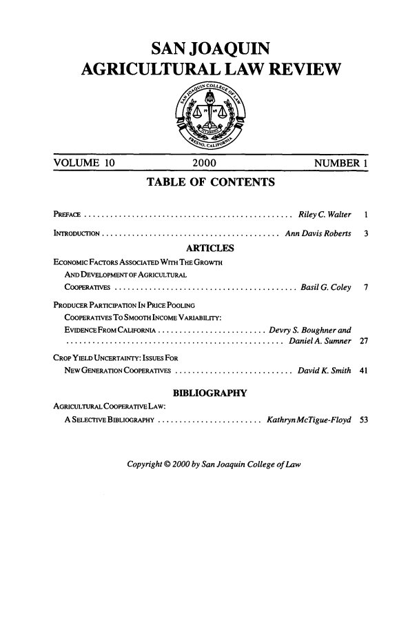 handle is hein.journals/sjlar10 and id is 1 raw text is: SAN JOAQUIN
AGRICULTURAL LAW REVIEW

VOLUME 10                        2000                         NUMBER 1
TABLE OF CONTENTS
PREFACE  ................................................  Riley  C. Walter  1
INTRODUCTnON  .........................................  Ann Davis Roberts  3
ARTICLES
ECONOMIC FACTORS ASSOCIATED WITH THE GROWTH
AND DEVELOPMENT OF AGRICULTURAL
COOPERATivES  .......................................... Basil G. Coley  7
PRODUCER PARTICIPATION IN PRICE POOLING
COOPERATIVES To SMOOTH INCOME VARIABILITY:
EVIDENCE FROM CALIFORNIA ......................... Devry S. Boughner and
..................................................   D aniel A. Sum ner  27
CROP YIELD UNCERTAINTY: IsSUES FOR
NEW GENERATION COOPERATIVES ........................... David K. Smith  41
BIBLIOGRAPHY
AGRICuLTURAL COOPERATIVE LAW:
A SELECIVE BIBLIOGRAPHY .......................... Kathryn McTigue-Floyd  53

Copyright © 2000 by San Joaquin College of Law


