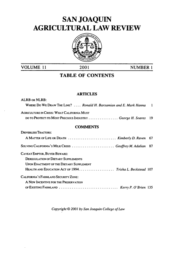 handle is hein.journals/sjlar11 and id is 1 raw text is: SAN JOAQUIN
AGRICULTURAL LAW REVIEW
S
0.CALIVO
VOLUME 11                         2001                          NUMBER 1
TABLE OF CONTENTS
ARTICLES
ALRB OR NLRB:
WHERE Do WE DRAW THE LINE9 .... Ronald H. Barsamian and E. Mark Hanna    1
AGRICULTURE IN CRISIS: WHAT CALIFORNIA MUST
DO TO PROTECT ITS MOST PRECIOUS INDUSTRY ................. George H. Soares  19
CONMENTS
DRIvERLEss TRACTORS:
A MATTER OF LIFE OR DEATH ............................ Kimberly D. Raven  67
SOLVING CALIFORNIA'S MILK CRISIS ......................... Geoffrey M. Adalian  87
CAVEAT EMPTOR, BUYER BEWARE:
DEREGULATION OF DIETARY SUPPLEMENTS
UPON ENACTMENT OF THE DIETARY SUPPLEMENT
HEALTH AND EDUCATION ACT OF 1994 ................... Trisha L Beckstead 107
CALIFORNIA'S FARMLAND SECURITY ZONE:
A NEW INCENTIVE FOR THE PRESERVATION
OF EXISTING FARMLAND ................................ Kerry P. O'Brien 135

Copyright © 2001 by San Joaquin College of Law


