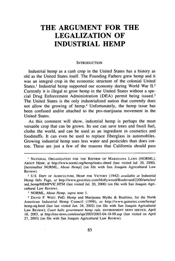 handle is hein.journals/sjlar13 and id is 87 raw text is: THE ARGUMENT FOR THELEGALIZATION OFINDUSTRIAL HEMPINTRODUCTIONIndustrial hemp as a cash crop in the United States has a history asold as the United States itself. The Founding Fathers grew hemp and itwas an integral crop in the economic structure of the colonial UnitedStates.' Industrial hemp supported our economy during World War 11.2Currently it is illegal to grow hemp in the United States without a spe-cial Drug Enforcement Administration (DEA) permit being issued.'The United States is the only industrialized nation that currently doesnot allow the growing of hemp.4 Unfortunately, the hemp issue hasbeen confused and/or attached to the pro-marijuana movement in theUnited States.As this comment will show, industrial hemp is perhaps the mostversatile crop that can be grown. Its use can save trees and fossil fuel,clothe the world, and can be used as an ingredient in cosmetics andfoodstuffs. It can even be used to replace fiberglass in automobiles.Growing industrial hemp uses less water and pesticides than does cot-ton. These are just a few of the reasons that California should passNATIONAL ORGANIZATION FOR THE REFORM OF MARIJUANA LAWS (NORML),ABOUT HEMP, at http://www.norml.org/hemp/index.shtmI (last visited Jul. 20, 2000).[hereinafter NORML, About Hemp] (on file with San Joaquin Agricultural LawReview).2 U.S. DEPT OF AGRICULTURE, HEMP FOR VICTORY (1942) available at IndustrialHemp Info Page, at http://www.geocities.com/Hollywood/Boulevard/2200/articles/ind.hemp/HEMPVIC.HTM (last visited Jul. 20, 2000) (on file with San Joaquin Agri-cultural Law Review).3 NORML, About Hemp, supra note 1.4 DAVID P. WEST, PHD, Hemp and Marijuana Myths & Realities, for the NorthAmerican Industrial Hemp Council (1998), at http://www.gametec.com/hemp/hemp.mj.html (last last visited Jun. 24, 2002) (on file with San Joaquin AgriculturalLaw Review); Court halts government hemp rule, ENVIRONMENT NEWS SERVICE, April18, 2003, at http://ens-news.com/ens/apr2003/2003-04-18-09.asp (last visited on April27, 2003) (on file with San Joaquin Agricultural Law Review).