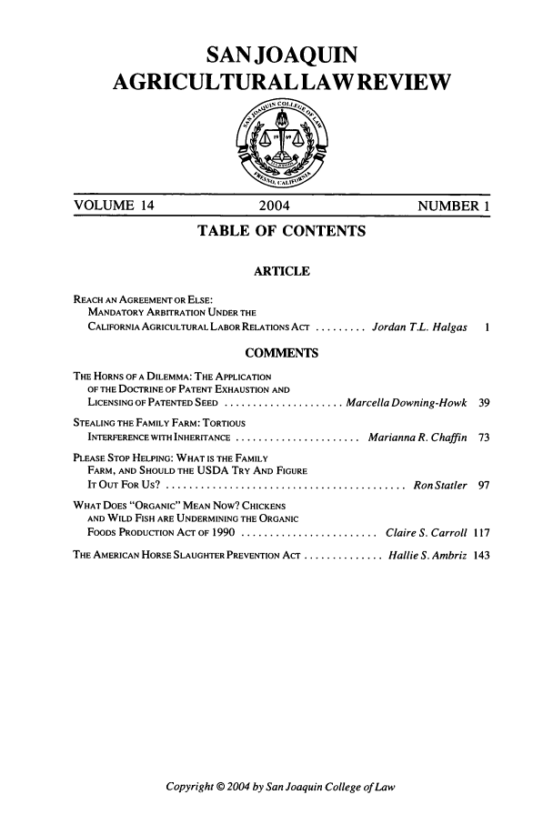 handle is hein.journals/sjlar14 and id is 1 raw text is: SANJOAQUIN
AGRICULTURAL LAW REVIEW
VOLUME 14                          2004                          NUMBER 1
TABLE OF CONTENTS
ARTICLE
REACH AN AGREEMENT OR ELSE:
MANDATORY ARBITRATION UNDER THE
CALIFORNIA AGRICULTURAL LABOR RELATIONS ACT ......... Jordan T.L. Halgas   1
COMMENTS
THE HORNS OF A DILEMMA: THE APPLICATION
OF THE DOCTRINE OF PATENT EXHAUSTION AND
LICENSING OF PATENTED SEED ...................... Marcella Downing-Howk   39
STEALING THE FAMILY FARM: TORTIOUS
INTERFERENCE WITH INHERITANCE ........................ Marianna R. Chaffin  73
PLEASE STOP HELPING: WHAT IS THE FAMILY
FARM, AND SHOULD THE USDA TRY AND FIGURE
IT OUT FOR US?  ..........................................   Ron Statler  97
WHAT DOES ORGANIC MEAN Now? CHICKENS
AND WILD FISH ARE UNDERMINING THE ORGANIC
FOODS PRODUCTION ACT OF 1990 ........................ Claire S. Carroll 117
THE AMERICAN HORSE SLAUGHTER PREVENTION ACT .............. Hallie S. Ambriz 143

Copyright © 2004 by San Joaquin College of Law


