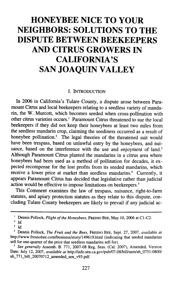 handle is hein.journals/sjlar17 and id is 241 raw text is: HONEYBEE NICE TO YOUR
NEIGHBORS: SOLUTIONS TO THE
DISPUTE BETWEEN BEEKEEPERS
AND CITRUS GROWERS IN
CALIFORNIA'S
SAN JOAQUIN VALLEY
I. INTRODUCTION
In 2006 in California's Tulare County, a dispute arose between Para-
mount Citrus and local beekeepers relating to a seedless variety of manda-
rin, the W. Murcott, which becomes seeded when cross-pollination with
other citrus varieties occurs.' Paramount Citrus threatened to sue the local
beekeepers if they did not keep their honeybees at least two miles from
the seedless mandarin crop, claiming the seediness occurred as a result of
honeybee pollination.2 The legal theories of the threatened suit would
have been trespass, based on unlawful entry by the honeybees, and nui-
sance, based on the interference with the use and enjoyment of land.3
Although Paramount Citrus planted the mandarins in a citrus area where
honeybees had been used as a method of pollination for decades, it ex-
pected recompense for the lost profits from its seeded mandarins, which
receive a lower price at market than seedless mandarins.4 Currently, it
appears Paramount Citrus has decided that legislative rather than judicial
action would be effective to impose limitations on beekeepers.'
This Comment examines the law of trespass, nuisance, right-to-farm
statutes, and apiary protection statutes as they relate to this dispute, con-
cluding Tulare County beekeepers are likely to prevail if any judicial ac-
Dennis Pollock, Plight of the Honeybees, FRESNO BEE, May 10, 2006 at C1-C2.
2 Id.
3Id.
' Dennis Pollock, The Fruit and the Bees, FRESNO BEE, Sept. 27, 2007, available at
http://www.fresnobee.com/business/story/149619.htm (indicating that seeded mandarins
sell for one-quarter of the price that seedless mandarins sell for).
' See generally Assemb. B. 771, 2007-08 Reg. Sess. (Cal. 2007), Amended, Version
Date: July 12, 2007, available at http://info.sen.ca.gov/pub/07-08/bill/asm/ab_0751-0800/
ab_77 1bill_20070712_amended senv93.pdf.

227


