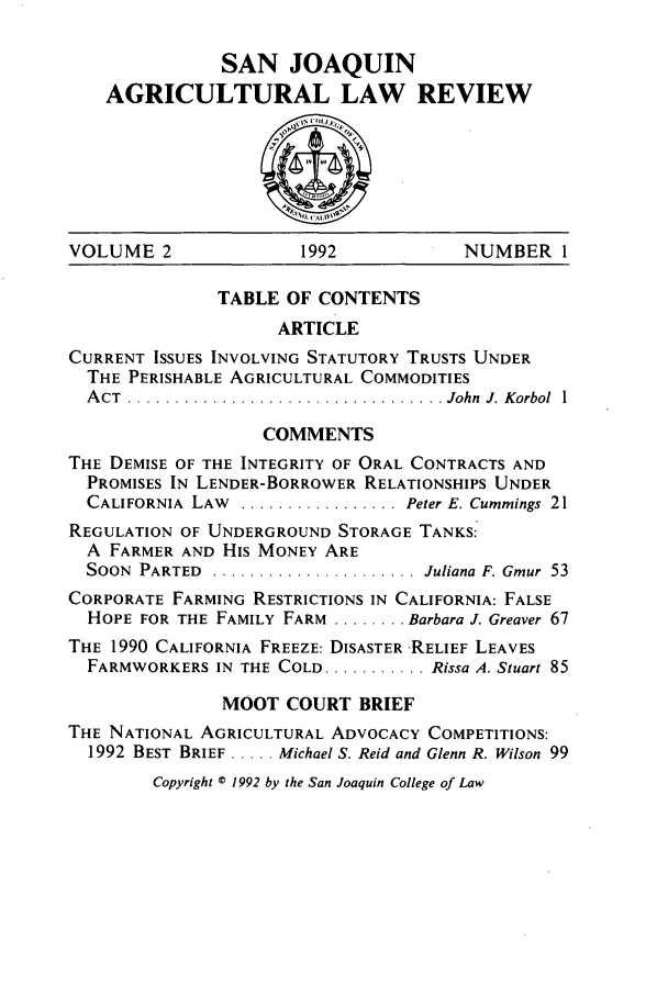 handle is hein.journals/sjlar2 and id is 1 raw text is: SAN JOAQUIN
AGRICULTURAL LAW REVIEW

VOLUME 2               1992             NUMBER 1
TABLE OF CONTENTS
ARTICLE
CURRENT ISSUES INVOLVING STATUTORY TRUSTS UNDER
THE PERISHABLE AGRICULTURAL COMMODITIES
A CT  .................................. John  J. Korbol  1
COMMENTS
THE DEMISE OF THE INTEGRITY OF ORAL CONTRACTS AND
PROMISES IN LENDER-BORROWER RELATIONSHIPS UNDER
CALIFORNIA  LAW  ................. Peter E. Cummings 21
REGULATION OF UNDERGROUND STORAGE TANKS:
A FARMER AND His MONEY ARE
SOON  PARTED  ...................... Juliana F. Gmur  53
CORPORATE FARMING RESTRICTIONS IN CALIFORNIA: FALSE
HOPE FOR THE FAMILY FARM ........ Barbara J. Greaver 67
THE 1990 CALIFORNIA FREEZE: DISASTER RELIEF LEAVES
FARMWORKERS IN THE COLD ........... Rissa A. Stuart 85
MOOT COURT BRIEF
THE NATIONAL AGRICULTURAL ADVOCACY COMPETITIONS:
1992 BEST BRIEF ..... Michael S. Reid and Glenn R. Wilson 99
Copyright © 1992 by the San Joaquin College of Law


