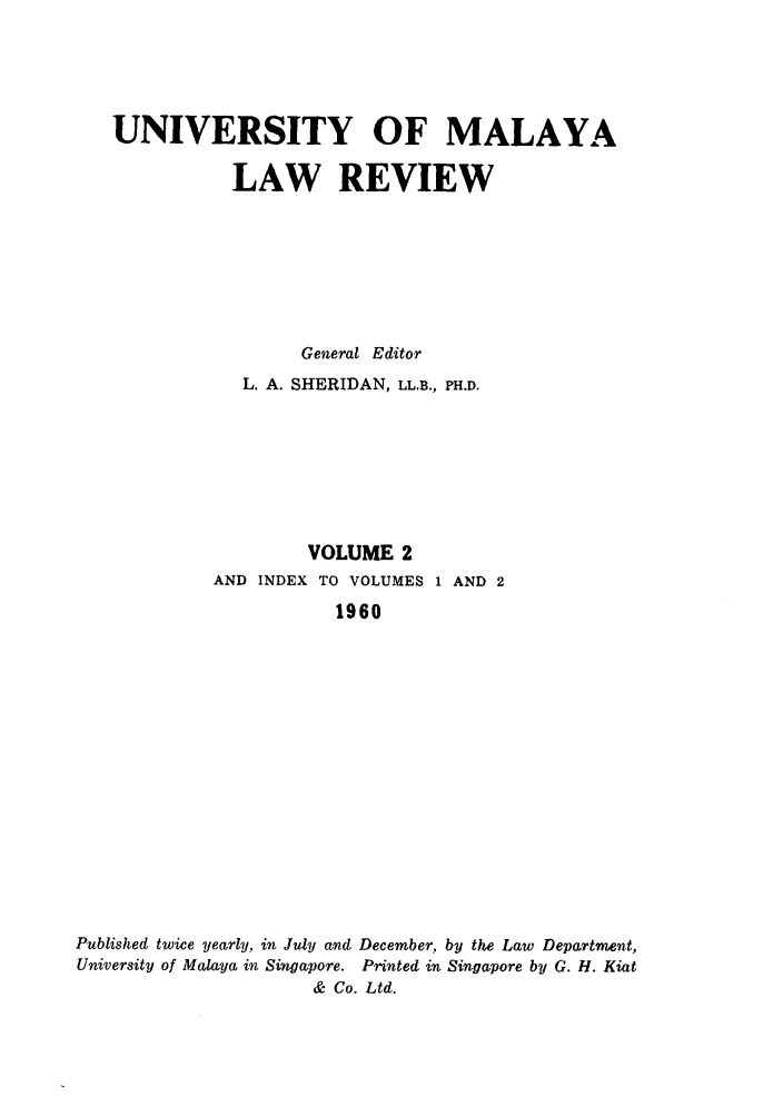 handle is hein.journals/sjls2 and id is 1 raw text is: UNIVERSITY OF MALAYA
LAW REVIEW
General Editor
L. A. SHERIDAN, LL.B., PH.D.
VOLUME 2
AND INDEX TO VOLUMES 1 AND 2
1960
Published twice yearly, in July and December, by the Law Department,
University of Malaya in Singapore. Printed in Singapore by G. H. Kiat
& Co. Ltd.


