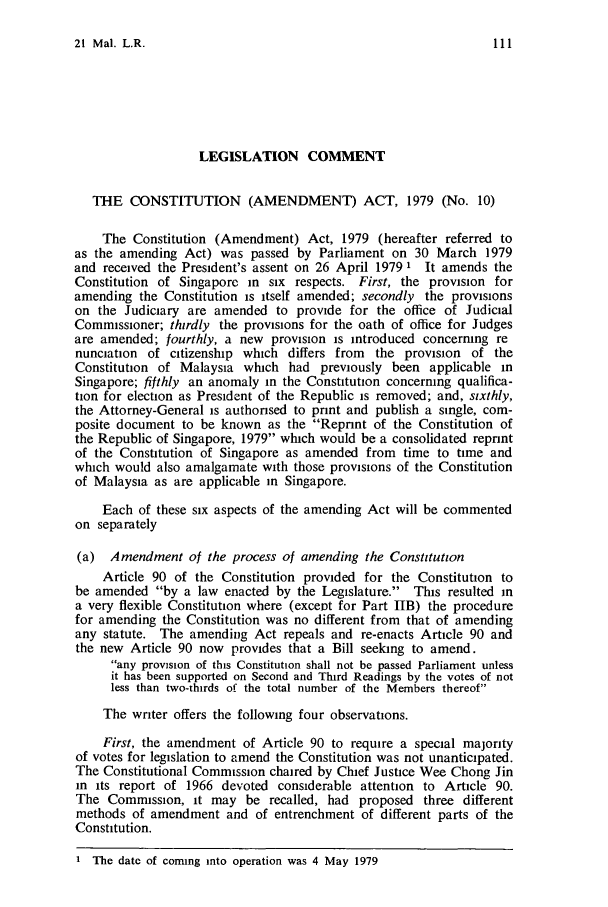 handle is hein.journals/sjls21 and id is 117 raw text is: 21 Mal. L.R.LEGISLATION COMMENTTHE CONSTITUTION (AMENDMENT) ACT, 1979 (No. 10)The Constitution (Amendment) Act, 1979 (hereafter referred toas the amending Act) was passed by Parliament on 30 March 1979and received the President's assent on 26 April 1979 1 It amends theConstitution of Singapore in six respects. First, the provision foramending the Constitution is itself amended; secondly the provisionson the Judiciary are amended to provide for the office of JudicialCommissioner; thirdly the provisions for the oath of office for Judgesare amended; fourthly, a new provision is introduced concerning renunciation of citizenship which differs from the provision of theConstitution of Malaysia which had previously been applicable inSingapore; fifthly an anomaly in the Constitution concerning qualifica-tion for election as President of the Republic is removed; and, sixthly,the Attorney-General is authonsed to print and publish a single, com-posite document to be known as the Reprint of the Constitution ofthe Republic of Singapore, 1979 which would be a consolidated reprintof the Constitution of Singapore as amended from time to time andwhich would also amalgamate with those provisions of the Constitutionof Malaysia as are applicable in Singapore.Each of these six aspects of the amending Act will be commentedon separately(a) Amendment of the process of amending the ConstitutionArticle 90 of the Constitution provided for the Constitution tobe amended by a law enacted by the Legislature. This resulted ina very flexible Constitution where (except for Part IIB) the procedurefor amending the Constitution was no different from that of amendingany statute. The amending Act repeals and re-enacts Article 90 andthe new Article 90 now provides that a Bill seeking to amend.any provision of this Constitution shall not be passed Parliament unlessit has been supported on Second and Third Readings by the votes of notless than two-thirds of the total number of the Members thereofThe writer offers the following four observations.First, the amendment of Article 90 to require a special majorityof votes for legislation to amend the Constitution was not unanticipated.The Constitutional Commission chaired by Chief Justice Wee Chong Jinin its report of 1966 devoted considerable attention to Article 90.The Commission, it may be recalled, had proposed three differentmethods of amendment and of entrenchment of different parts of theConstitution.1 The date of coming into operation was 4 May 1979