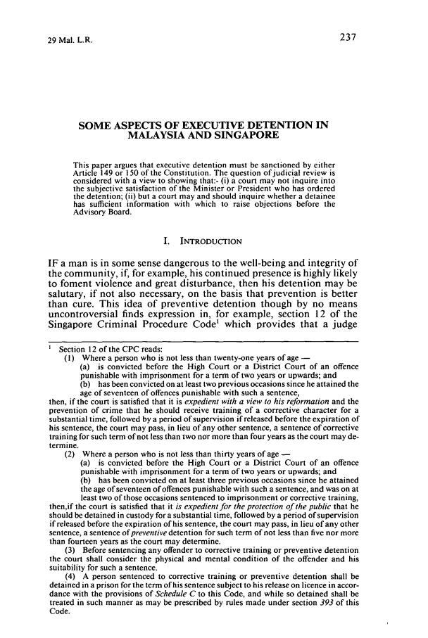 handle is hein.journals/sjls29 and id is 245 raw text is: 29 Mal. L.R.SOME ASPECTS OF EXECUTIVE DETENTION INMALAYSIA AND SINGAPOREThis paper argues that executive detention must be sanctioned by eitherArticle 149 or 150 of the Constitution. The question of judicial review isconsidered with a view to showing that:- (i) a court may not inquire intothe subjective satisfaction of the Minister or President who has orderedthe detention; (ii) but a court may and should inquire whether a detaineehas sufficient information with which to raise objections before theAdvisory Board.I. INTRODUCTIONIF a man is in some sense dangerous to the well-being and integrity ofthe community, if, for example, his continued presence is highly likelyto foment violence and great disturbance, then his detention may besalutary, if not also necessary, on the basis that prevention is betterthan cure. This idea of preventive detention though by no meansuncontroversial finds expression in, for example, section 12 of theSingapore Criminal Procedure Code' which provides that a judgeSection 12 of the CPC reads:(1) Where a person who is not less than twenty-one years of age -(a) is convicted before the High Court or a District Court of an offencepunishable with imprisonment for a term of two years or upwards; and(b) has been convicted on at least two previous occasions since he attained theage of seventeen of offences punishable with such a sentence,then, if the court is satisfied that it is expedient with a view to his reformation and theprevention of crime that he should receive training of a corrective character for asubstantial time, followed by a period of supervision if released before the expiration ofhis sentence, the court may pass, in lieu of any other sentence, a sentence of correctivetraining for such term of not less than two nor more than four years as the court may de-termine.(2) Where a person who is not less than thirty years of age(a) is convicted before the High Court or a District Court of an offencepunishable with imprisonment for a term of two years or upwards; and(b) has been convicted on at least three previous occasions since he attainedthe age of seventeen of offences punishable with such a sentence, and was on atleast two of those occasions sentenced to imprisonment or corrective training,then,if the court is satisfied that it is expedient for the protection of the public that heshould be detained in custody for a substantial time, followed by a period of supervisionif released before the expiration of his sentence, the court may pass, in lieu of any othersentence, a sentence of preventive detention for such term of not less than five nor morethan fourteen years as the court may determine.(3) Before sentencing any offender to corrective training or preventive detentionthe court shall consider the physical and mental condition of the offender and hissuitability for such a sentence.(4) A person sentenced to corrective training or preventive detention shall bedetained in a prison for the term of his sentence subject to his release on licence in accor-dance with the provisions of Schedule C to this Code, and while so detained shall betreated in such manner as may be prescribed by rules made under section 393 of thisCode.