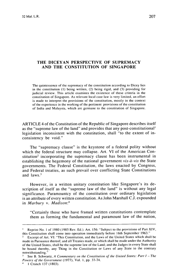 handle is hein.journals/sjls32 and id is 215 raw text is: 32 Mal. L.R.THE DICEYAN PERSPECTIVE OF SUPREMACYAND THE CONSTITUTION OF SINGAPOREThe quintessence of the supremacy of the constitution according to Dicey liesin the constitution (1) being written, (2) being rigid, and (3) providing forjudicial review. This article examines the existence of these criteria in theconstitution of Singapore. As relevant local case law is very limited, an effortis made to interpret the provisions of the constitution, mostly in the contextof the experience in the working of the pertinent provisions of the constitutionof India and Malaysia, which are germane to the constitution of Singapore.ARTICLE 4 of the Constitution of the Republic of Singapore describes itselfas the supreme law of the land and provides that any post-constitutional'legislation inconsistent with the constitution, shall to the extent of in-consistency be void.The supremacy clause is the keystone of a federal polity withoutwhich the federal structure may collapse. Art. VI of the American Con-stitution2 incorporating the supremacy clause has been instrumental inestablishing the hegemony of the national government vis-i-vis the Stategovernments. The Federal Constitution, the laws enacted by Congress,and Federal treaties, as such prevail over conflicting State Constitutionsand laws.3However, in a written unitary constitution like Singapore's its de-scription of itself as the supreme law of the land is without any legalsignificance. Paramountcy of the constitution over ordinary legislationis an attribute of every written constitution. As John Marshall C.J. expoundedin Marbury v. Madison:4Certainly those who have framed written constitutions contemplatethem as forming the fundamental and paramount law of the nation,Reprint No. I of 1980 (1985 Rev. Ed.). Art. 156: Subject to the provisions of Part XIV,this Constitution shall come into operation immediately before 16th September 1963.2 Excerpt of Art. VI: This Constitution, and the Laws of the United States which shall bemade in Pursuance thereof; and all Treaties made, or which shall be made under the Authorityof the United States, shall be the supreme law of the Land; and the Judges in every State shallbe bound thereby, any Thing in the Constitution or Laws of any State to the contrarynotwithstanding.3 See B. Schwartz, A Commentary on the Constitution of the United States: Part I - ThePowers of the Government (1977), Vol. I, pp. 37-74.4  I Cranch 137 (1803).
