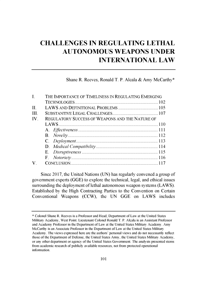 handle is hein.journals/sjlta27 and id is 109 raw text is: CHALLENGES IN REGULATING LETHAL
AUTONOMOUS WEAPONS UNDER
INTERNATIONAL LAW
Shane R. Reeves, Ronald T. P. Alcala & Amy McCarthy*
I.      THE IMPORTANCE OF TIMELINESS IN REGULATING EMERGING
TECHNOLOGIES....................................................................... 102
II.     LAWS AND DEFINITIONAL PROBLEMS .................................. 105
III.    SUBSTANTIVE LEGAL CHALLENGES....................................... 107
IV.     REGULATORY SUCCESS OF WEAPONS AND THE NATURE OF
LAWS.....................................................................................110
A. Effectiveness .................................................................... 111
B. Novelty.............................................................................112
C. Deployment......................................................................113
D. Medical Compatibility ..................................................... 114
E. Disruptiveness ................................................................. 115
F .  N o to rie ty ..........................................................................1 16
V .     C O N CLU SIO N .......................................................................... 117
Since 2017, the United Nations (UN) has regularly convened a group of
government experts (GGE) to explore the technical, legal, and ethical issues
surrounding the deployment of lethal autonomous weapon systems (LAWS).
Established by the High Contracting Parties to the Convention on Certain
Conventional Weapons (CCW), the UN GGE on LAWS includes
* Colonel Shane R. Reeves is a Professor and Head, Department of Law at the United States
Military Academy, West Point. Lieutenant Colonel Ronald T. P. Alcala is an Assistant Professor
and Academy Professor in the Department of Law at the United States Military Academy. Amy
McCarthy is an Associate Professor in the Department of Law at the United States Military
Academy. The views expressed here are the authors' personal views and do not necessarily reflect
those of the Department of Defense, the United States Army, the United States Military Academy,
or any other department or agency of the United States Government. The analysis presented stems
from academic research of publicly available resources, not from protected operational
information.

101


