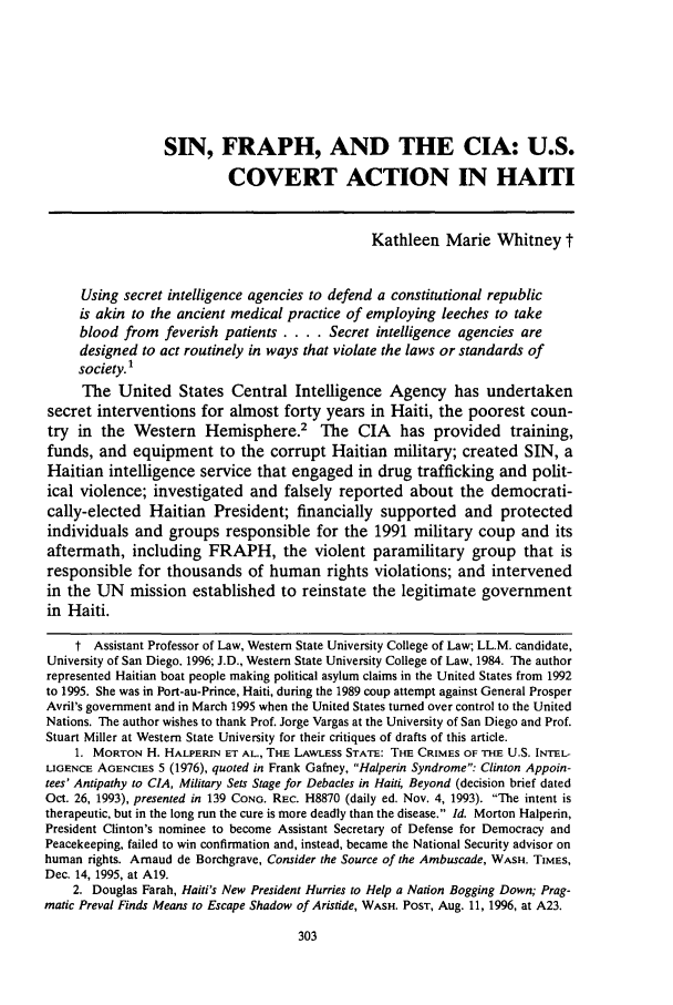 handle is hein.journals/sjlta3 and id is 311 raw text is: SIN, FRAPH, AND THE CIA: U.S.COVERT ACTION IN HAITIKathleen Marie Whitney tUsing secret intelligence agencies to defend a constitutional republicis akin to the ancient medical practice of employing leeches to takeblood from feverish patients .... Secret intelligence agencies aredesigned to act routinely in ways that violate the laws or standards ofsociety.1The United States Central Intelligence Agency has undertakensecret interventions for almost forty years in Haiti, the poorest coun-try in the Western Hemisphere.2 The CIA has provided training,funds, and equipment to the corrupt Haitian military; created SIN, aHaitian intelligence service that engaged in drug trafficking and polit-ical violence; investigated and falsely reported about the democrati-cally-elected Haitian President; financially supported and protectedindividuals and groups responsible for the 1991 military coup and itsaftermath, including FRAPH, the violent paramilitary group that isresponsible for thousands of human rights violations; and intervenedin the UN mission established to reinstate the legitimate governmentin Haiti.t Assistant Professor of Law, Western State University College of Law; LL.M. candidate,University of San Diego. 1996; J.D., Western State University College of Law, 1984. The authorrepresented Haitian boat people making political asylum claims in the United States from 1992to 1995. She was in Port-au-Prince, Haiti, during the 1989 coup attempt against General ProsperAvril's government and in March 1995 when the United States turned over control to the UnitedNations. The author wishes to thank Prof. Jorge Vargas at the University of San Diego and Prof.Stuart Miller at Western State University for their critiques of drafts of this article.1. MORTON H. HALPERIN ET AL., THE LAWLESS STATE: THE CRIMES OF THE U.S. INTEL-LIGENCE AGENCIES 5 (1976), quoted in Frank Gafney, Halperin Syndrome: Clinton Appoin-tees' Antipathy to CIA, Military Sets Stage for Debacles in Haiti, Beyond (decision brief datedOct. 26, 1993), presented in 139 CONG. REC. H8870 (daily ed. Nov. 4, 1993). The intent istherapeutic, but in the long run the cure is more deadly than the disease. Id. Morton Halperin,President Clinton's nominee to become Assistant Secretary of Defense for Democracy andPeacekeeping, failed to win confirmation and, instead, became the National Security advisor onhuman fights. Arnaud de Borchgrave, Consider the Source of the Ambuscade, WASH. TIMES,Dec. 14, 1995, at A19.2. Douglas Farah, Haiti's New President Hurries to Help a Nation Bogging Down; Prag-matic Preval Finds Means to Escape Shadow of Aristide, WASH. POST, Aug. 11, 1996, at A23.