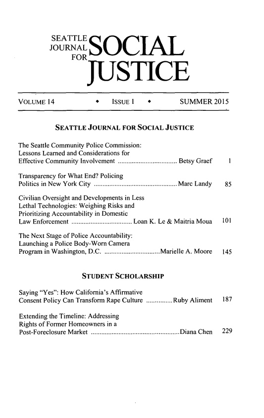 handle is hein.journals/sjsj14 and id is 1 raw text is: 



         SEATTLE S
         JOURNAL SjiL/\I
               FOR


                   JUSTICE


VOLUME 14             *   ISSUE 1    *        SUMMER 2015


           SEATTLE JOURNAL FOR SOCIAL JUSTICE

The Seattle Community Police Commission:
Lessons Learned and Considerations for
Effective Community  Involvement .................................. Betsy Graef  1

Transparency for What End? Policing
Politics in  New  York  City  ................................................ M arc  Landy  85

Civilian Oversight and Developments in Less
Lethal Technologies: Weighing Risks and
Prioritizing Accountability in Domestic
Law Enforcement ................................... Loan K. Le &  Maitria Moua  101

The Next Stage of Police Accountability:
Launching a Police Body-Worn Camera
Program in Washington, D.C ................................. Marielle A. Moore  145


                  STUDENT SCHOLARSHIP

Saying Yes: How California's Affirmative
Consent Policy Can Transform Rape Culture ............... Ruby Aliment  187

Extending the Timeline: Addressing
Rights of Former Homeowners in a
Post-Foreclosure  M arket  ................................................... Diana Chen  229



